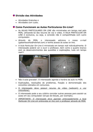 Divisão das Atividades
• Atividades Gratuitas e
• Atividades com custo.
Como Funcionam as Aulas Particulares On-Line?
• As AULAS PARTICULARES ON LINE são ministradas em tempo real pelo
MSN, utilizando-se dos recuros de voz e vídeo. A AULA PARTICULAR ON
LINE é exclusiva, ou seja, a conexão não é compartilhada com outro
computador.
• Através do MSN, o interessado adiciona o nosso e-mail
(gabaritocerto@hotmail.com) e tenha acesso às aulas on line.
• A Aula Particular On-Line é ministrada em tempo real individualmente. O
interessado poderá ver e ouvir o professor, bem como o quadro branco
com os desenvolvimentos das questões e explicações, tudo em tempo
real!!!
• Não é aula gravada!. O interessado agenda o horário da aula no MSN.
• Explicações, resoluções de problemas, fixação e demonstração dos
conceitos cobrados em concursos.
• O interessado deve possuir recurso de vídeo (webcam) e voz
(microfone).
• O interessado pode a seu critério convidar outras pessoas para assistir as
aulas em seu computador (Grupo de Estudo, por exemplo).
• IMPORTANTE: O interessado deve agendar antecipadamente a Aula
Particular On Line em entrevista on line com o professor através do MSN.
 
