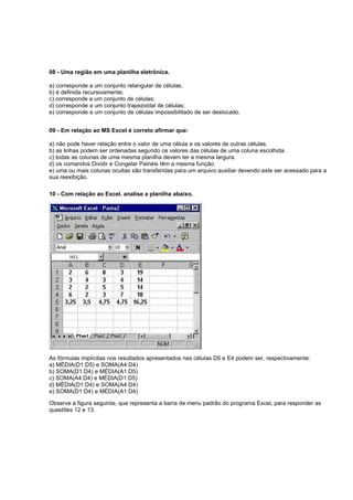 08 - Uma região em uma planilha eletrônica.
a) corresponde a um conjunto retangular de células;
b) é definida recursivamente;
c) corresponde a um conjunto de células;
d) corresponde a um conjunto trapezoidal de células;
e) corresponde a um conjunto de células impossibilitado de ser deslocado.
09 - Em relação ao MS Excel é correto afirmar que:
a) não pode haver relação entre o valor de uma célula e os valores de outras células.
b) as linhas podem ser ordenadas segundo os valores das células de uma coluna escolhida.
c) todas as colunas de uma mesma planilha devem ter a mesma largura.
d) os comandos Dividir e Congelar Painéis têm a mesma função.
e) uma ou mais colunas ocultas são transferidas para um arquivo auxiliar devendo este ser acessado para a
sua reexibição.
10 - Com relação ao Excel. analise a planilha abaixo.
As fórmulas implícitas nos resultados apresentados nas células D5 e E4 podem ser, respectivamente:
a) MÉDIA(D1:D5) e SOMA(A4:D4)
b) SOMA(D1:D4) e MÉDIA(A1:D5)
c) SOMA(A4:D4) e MÉDIA(D1:D5)
d) MÉDIA(D1:D4) e SOMA(A4:D4)
e) SOMA(D1:D4) e MÉDIA(A1:D4)
Observe a figura seguinte, que representa a barra de menu padrão do programa Excel, para responder as
questões 12 e 13.
 