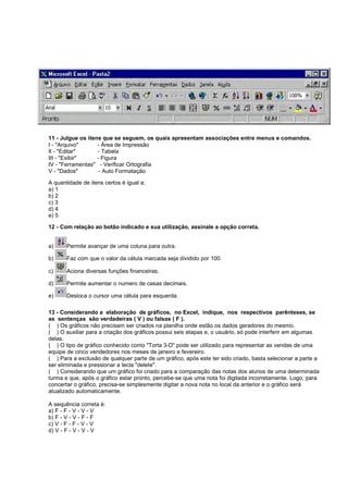 11 - Julgue os itens que se seguem, os quais apresentam associações entre menus e comandos.
I - "Arquivo" - Área de Impressão
II - "Editar" - Tabela
III - "Exibir" - Figura
IV - "Ferramentas" - Verificar Ortografia
V - "Dados" - Auto Formatação
A quantidade de itens certos é igual a:
a) 1
b) 2
c) 3
d) 4
e) 5
12 - Com relação ao botão indicado e sua utilização, assinale a opção correta.
a) Permite avançar de uma coluna para outra.
b) Faz com que o valor da célula marcada seja dividido por 100.
c) Aciona diversas funções financeiras.
d) Permite aumentar o numero de casas decimais.
e) Desloca o cursor uma célula para esquerda.
13 - Considerando a elaboração de gráficos, no Excel, indique, nos respectivos parênteses, se
as sentenças são verdadeiras ( V ) ou falsas ( F ).
( ) Os gráficos não precisam ser criados na planilha onde estão os dados geradores do mesmo.
( ) O auxiliar para a criação dos gráficos possui seis etapas e, o usuário, só pode interferir em algumas
delas.
( ) O tipo de gráfico conhecido como "Torta 3-D" pode ser utilizado para representar as vendas de uma
equipe de cinco vendedores nos meses de janeiro e fevereiro.
( ) Para a exclusão de qualquer parte de um gráfico, após este ter sido criado, basta selecionar a parte a
ser eliminada e pressionar a tecla "delete".
( ) Considerando que um gráfico foi criado para a comparação das notas dos alunos de uma determinada
turma e que, após o gráfico estar pronto, percebe-se que uma nota foi digitada incorretamente. Logo, para
concertar o gráfico, precisa-se simplesmente digitar a nova nota no local da anterior e o gráfico será
atualizado automaticamente.
A sequência correta é:
a) F - F - V - V - V
b) F - V - V - F - F
c) V - F - F - V - V
d) V - F - V - V - V
 