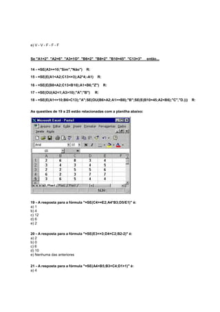 e) V - V - F - F - F
Se "A1=2" "A2=6" "A3=1O" "B6=2" "B8=2" "B10=45" "C13=3" então...
14 - =SE(A3>=10;"Sim","Não") R:
15 - =SE(E(A1<A2;C13<=3);A2*4;-A1) R:
16 - =SE(E(B8<A2;C13<B10);A1+B6;"Z") R:
17 - =SE(OU(A2<1;A3>10);"A";"B") R:
18 - =SE(E(A1<=10;B6>C13);"A";SE(OU(B6>A2;A1>=B8);"B";SE(E(B10=45;A2<B6);"C","D.))) R:
As questões de 19 a 25 estão relacionadas com a planilha abaixo:
19 - A resposta para a fórmula "=SE(C4>=E2;A4*B3;D5/E1)" é:
a) 1
b) 4
c) 12
d) 6
e) 2
20 - A resposta para a fórmula "=SE(E3<=3;D4+C2;B2-2)" é:
a) 2
b) 0
c) 6
d) 10
e) Nenhuma das anteriores
21 - A resposta para a fórmula "=SE(A4>B5;B3+C4;D1+1)" é:
a) 4
 