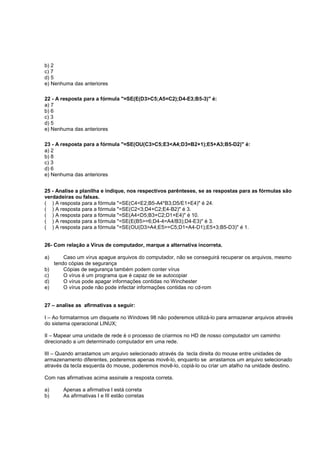 b) 2
c) 7
d) 5
e) Nenhuma das anteriores
22 - A resposta para a fórmula "=SE(E(D3>C5;A5=C2);D4-E3;B5-3)" é:
a) 7
b) 6
c) 3
d) 5
e) Nenhuma das anteriores
23 - A resposta para a fórmula "=SE(OU(C3>C5;E3<A4;D3=B2+1);E5+A3;B5-D2)" é:
a) 2
b) 8
c) 3
d) 6
e) Nenhuma das anteriores
25 - Analise a planilha e indique, nos respectivos parênteses, se as respostas para as fórmulas são
verdadeiras ou falsas.
( ) A resposta para a fórmula "=SE(C4<E2;B5-A4*B3;D5/E1+E4)" é 24.
( ) A resposta para a fórmula "=SE(C2<3;D4+C2;E4-B2)" é 3.
( ) A resposta para a fórmula "=SE(A4<D5;B3+C2;D1+E4)" é 10.
( ) A resposta para a fórmula "=SE(E(B5>=6;D4-4=A4/B3);D4-E3)" é 3.
( ) A resposta para a fórmula "=SE(OU(D3>A4;E5>=C5;D1=A4-D1);E5+3;B5-D3)" é 1.
26- Com relação a Vírus de computador, marque a alternativa incorreta.
a) Caso um vírus apague arquivos do computador, não se conseguirá recuperar os arquivos, mesmo
tendo cópias de segurança
b) Cópias de segurança também podem conter vírus
c) O vírus é um programa que é capaz de se autocopiar
d) O vírus pode apagar informações contidas no Winchester
e) O vírus pode não pode infectar informações contidas no cd-rom
27 – analise as afirmativas a seguir:
I – Ao formatarmos um disquete no Windows 98 não poderemos utilizá-lo para armazenar arquivos através
do sistema operacional LINUX;
II – Mapear uma unidade de rede é o processo de criarmos no HD de nosso computador um caminho
direcionado a um determinado computador em uma rede.
III – Quando arrastamos um arquivo selecionado através da tecla direita do mouse entre unidades de
armazenamento diferentes, poderemos apenas movê-lo, enquanto se arrastamos um arquivo selecionado
através da tecla esquerda do mouse, poderemos movê-lo, copiá-lo ou criar um atalho na unidade destino.
Com nas afirmativas acima assinale a resposta correta.
a) Apenas a afirmativa I está correta
b) As afirmativas I e III estão corretas
 