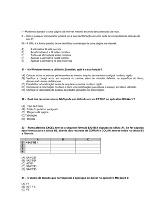 I – Podemos acessar a uma página da internet mesmo estando desconectado da rede.
II – todo e qualquer computador poderá ter a sua identificação em uma rede de computadores através do
seu IP.
III – A URL é a forma padrão de se identificar o endereço de uma página na internet.
A) A afirmativa III está correta
B) As afirmativas I e III estão corretas
C) Todas as afirmativas estão corretas
D) Apenas a afirmativa I está correta
E) Apenas a afirmativa III está incorreta
31 - No Windows temos o utilitário Scandisk, qual é a sua função?
(A) Colocar todos os setores pertencentes ao mesmo arquivo de maneira contígua no disco rígido.
(B) Verificar e corrigir erros em arquivos ou pastas, além de detectar defeitos na superfície do disco,
demarcando áreas defeituosas.
(C) Possibilitar a localização exata de arquivos e pastas no disco rígido.
(D) Compactar a informação do disco e com uma codificação que reduza o espaço em disco utilizado.
(E) Otimizar a velocidade de acesso aos dados gravados no disco rígido.
32 - Qual dos recursos abaixo NÃO pode ser definido em um ESTILO no aplicativo MS-Word?
(A) Tipo da Fonte
(B) Estilo do próximo parágrafo
(C) Margens da página
(D)Tabulação
(E) Bordas
33 - Numa planilha EXCEL tem-se a seguinte fórmula $A2*B$1 digitada na célula A1. Se for copiada
esta fórmula para a célula B3, através dos recursos de COPIAR e COLAR, tem-se então na célula B3
a fórmula:
A B C
1 =$A2*B$1
2
3
4
(A) $A4*C$1
(B) $A2*B$1
(C) A2*B1
(D) $B4*C$3
(E) $A4*C$3
34 - O atalho de teclado que corresponde à operação de Salvar no aplicativo MS-Word é:
(A) F1
(B) ALT + S
(C) F5
 