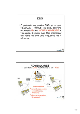 10 
19 
DNS 
• O protocolo ou serviço DNS serve para 
RESOLVER NOMES, ou seja, converte 
endereços IPs em NOMES AMIGÁVEIS e 
vice-versa. É muito mais fácil memorizar 
um nome do que uma seqüência de 4 
números. 
20 
ROTEADORES 
• Conectam 2 LANs, transformando-as em 1 WAN 
Roteador 
Possuem rotas 
Programáveis e podem 
ser estáticos ou 
dinâmicos 
Podem ser chamados 
de gatewais 
Roteador 
Backbone 
LAN 2 
LAN 1 
 