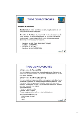 11 
21 
TIPOS DE PROVEDORES 
Provedor de Backbone 
Backbone é um malha (estrutura) de comunicação, composta por 
vários enlaces de alta velocidade. 
Provedor de Backbone é uma entidade mantenedora de redes de 
longa distância, de âmbito multiregional ou nacional, que oferece 
conectividade a essa rede através de vários pontos de presença. 
Existem os nacionais e os internacionais. 
• Backbone da RNP (Rede Nacional de Pesquisa) 
• Backbone da EMBRATEL. 
• Backbone da TELEMAR 
• Backbone da DIVEO DO BRASIL 
b) Provedores de Acesso (ISP) 
Tem como objetivo prover o acesso aos usuários à Internet. O provedor de 
acesso é aquele que se conecta a um provedor de Backbone através de uma 
linha de boa qualidade. 
c) Provedores de Informações (News) 
Tem como objetivo principal disponibilizar informações na rede. O serviço de 
Informações é composto por in-formações agrupadas por categorias. Essas 
informações podem ser gratuitas ou cobradas, seja através de um valor 
mensal ou simplesmente forçando o usuário a assinar determinado provedor 
para se ter acesso às infor-mações. 
Principais finalidades: 
- Vender ou estimular vendas; 
- Informar melhor o cliente; 
-Prestar serviços gratuitos de forma a atrair patrocinadores; 
Provedores de Informações: 
• UOL (Universo On-Line) 
• Yahoo 
• Terra. 
22 
TIPOS DE PROVEDORES 
 