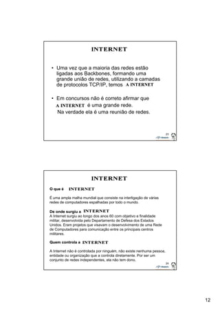 12 
23 
• Uma vez que a maioria das redes estão 
ligadas aos Backbones, formando uma 
grande união de redes, utilizando a camadas 
de protocolos TCP/IP, temos 
• Em concursos não é correto afirmar que 
é uma grande rede. 
Na verdade ela é uma reunião de redes. 
24 
O que é 
É uma ampla malha mundial que consiste na interligação de várias 
redes de computadores espalhadas por todo o mundo. 
De onde surgiu a 
A Internet surgiu ao longo dos anos 60 com objetivo e finalidade 
militar, desenvolvida pelo Departamento de Defesa dos Estados 
Unidos. Eram projetos que visavam o desenvolvimento de uma Rede 
de Computadores para comunicação entre os principais centros 
militares. 
Quem controla a 
A Internet não é controlada por ninguém, não existe nenhuma pessoa, 
entidade ou organização que a controla diretamente. Por ser um 
conjunto de redes independentes, ela não tem dono. 
 