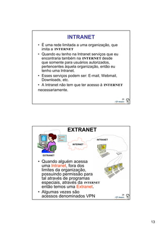 13 
25 
INTRANET 
• É uma rede limitada a uma organização, que 
imita a 
• Quando eu tenho na Intranet serviços que eu 
encontraria também na , desde 
que somente para usuários autorizados, 
pertencentes àquela organização, então eu 
tenho uma Intranet. 
• Esses serviços podem ser: E-mail, Webmail, 
Downloads, etc. 
• A Intranet não tem que ter acesso à 
necessariamente. 
26 
EXTRANET 
INTERNET 
• Quando alguém acessa 
uma Intranet, fora dos 
limites da organização, 
possuindo permissão para 
tal através de programas 
especiais, através da , 
então temos uma Extranet. 
• Algumas vezes são 
acessos denominados VPN 
INTRANET 
EXTRANET 
Provedor 
de 
acesso 
 