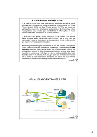 14 
• A idéia de utilizar uma rede pública como a Internet em vez de linhas 
privativas para implementar redes corporativas é denominada de Virtual 
Private Network (VPN) ou Rede Privada Virtual. As VPNs são túneis de 
criptografia entre pontos autorizados, criados através da Internet ou outras 
redes públicas e/ou privadas para transferência de informações, de modo 
seguro, entre redes corporativas ou usuários remotos. 
• A segurança é a primeira e mais importante função da VPN. Uma vez que 
dados privados serão transmitidos pela Internet, que é um meio de 
transmissão inseguro, eles devem ser protegidos de forma a não permitir 
que sejam modificados ou interceptados. 
•Uma das grandes vantagens decorrentes do uso das VPNs é a redução de 
custos com comunicações corporativas, pois elimina a necessidade de links 
dedicados de longa distância que podem ser substituídos pela Internet. As 
LANs podem, através de links dedicados ou discados, conectar-se a algum 
provedor de acesso local e interligar-se a outras LANs, possibilitando o fluxo 
de dados através da Internet. Esta solução pode ser bastante interessante 
sob o ponto de vista econômico, sobretudo nos casos em que enlaces 
internacionais ou nacionais de longa distância estão envolvidos. 
27 
REDE PRIVADA VIRTUAL - VPN 
28 
VISUALIZANDO EXTRANET E VPN 
 