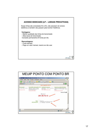 17 
33 
ACESSO DEDICADO (LP –– LINHAS PRIVATIVAS) 
Essas linhas são conectadas fim a fim, não precisam de número 
telefônico e também não passam pela Central Telefônica. 
Vantagens: 
- Melhor qualidade das linhas de transmissão 
- Altas taxas de transmissão. 
-Conexão permanente 24 horas por dia. 
Desvantagens: 
- Custo elevado. 
- Paga um valor mensal, mesmo se não usar 
34 
MEUIP PONTO COM PONTO BR 
 