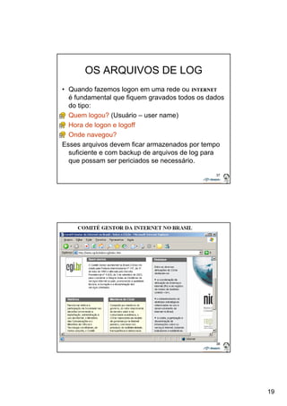 19 
37 
OS ARQUIVOS DE LOG 
• Quando fazemos logon em uma rede ou na 
é fundamental que fiquem gravados todos os dados 
do tipo: 
• Quem logou? (Usuário – user name) 
• Hora de logon e logoff 
• Onde navegou? 
Esses arquivos devem ficar armazenados por tempo 
suficiente e com backup de arquivos de log para 
que possam ser periciados se necessário. 
38 
 