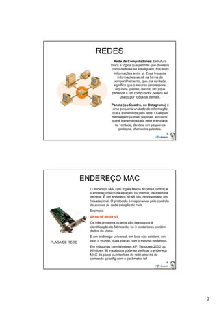 2 
3 
REDES 
Rede de Computadores: Estrutura 
física e lógica que permite que diversos 
computadores se interliguem, trocando 
informações entre si. Essa troca de 
informações se dá na forma de 
compartilhamento, que, na verdade, 
significa que o recurso (impressora, 
arquivos, pastas, discos, etc.) que 
pertence a um computador poderá ser 
usado por todos os demais. 
Pacote (ou Quadro, ou Datagrama) é 
uma pequena unidade de informação 
que é transmitida pela rede. Qualquer 
mensagem (e-mail, páginas, arquivos) 
que é transmitida pela rede é enviada, 
na verdade, dividida em pequenos 
pedaços, chamados pacotes. 
4 
ENDEREÇO MAC 
O endereço MAC (do inglês Media Access Control) é 
o endereço físico da estação, ou melhor, da interface 
de rede. É um endereço de 48 bits, representado em 
hexadecimal. O protocolo é responsável pelo controle 
de acesso de cada estação de rede 
Exemplo: 
00:00:5E:00:01:03 
Os três primeiros octetos são destinados à 
identificação do fabricante, os 3 posteriores contêm 
dados da placa. 
É um endereço universal, em tese não existem, em 
todo o mundo, duas placas com o mesmo endereço. 
Em máquinas com Windows XP, Windows 2000 ou 
Windows 98 instalados pode-se verificar o endereço 
MAC da placa ou interface de rede através do 
comando ipconfig com o parâmetro /all 
PLACA DE REDE 
 