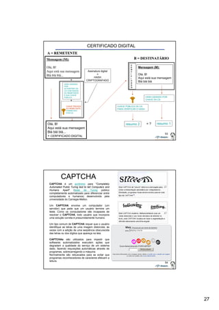 27 
53 
Mensagem (M): 
Olá, B! 
Aqui está sua mensagem 
Blá blá blá... 
+ 
Olá, B! 
Aqui está sua mensagem 
Blá blá blá... 
+ CERFIFICADO DIGITAL 
Mensagem (M): 
Olá, B! 
Aqui está sua mensagem 
Blá blá blá 
A = REMETENTE 
CERTIFICADO DIGITAL 
B = DESTINATÁRIO 
HASH GERADO 
POR 
ALGORITMO DA 
CA COM DADOS 
DO REMETENTE 
E SUA CHAVE 
PÚBLICA 
CHAVE PÚBLICA DA CA 
PARA VERIFICAR O HASH 
CHAVE PRIVADA 
DO REMETENTE 
FORNECIDO 
POR CA 
Assinatura digital 
= 
HASH 
CRIPTOGRAFADO 
HASH GERADO POR 
CHAVE DA CA 
resumo 1 
C 
E 
R 
T 
I 
F 
I 
C 
A 
D 
O 
resumo 2 = ? 
+ 
54 
CAPTCHA 
CAPTCHA é um acrônimo para "Completely 
Automated Public Turing test to tell Computers and 
Humans Apart" (teste de Turing público 
completamente automatizado para diferenciar entre 
computadores e humanos) desenvolvido pela 
universidade do Carnegie-Mellon. 
Um CAPTCHA envolve um computador (um 
servidor) que pede que um usuário termine um 
teste. Como os computadores são incapazes de 
resolver o CAPTCHA, todo usuário que incorpora 
uma solução correta é presumidamente humano. 
Um tipo comum de CAPTCHA requer que o usuário 
identifique as letras de uma imagem distorcida, às 
vezes com a adição de uma seqüência obscurecida 
das letras ou dos dígitos que apareça na tela. 
CAPTCHAs são utilizados para impedir que 
softwares automatizados executem ações que 
degradam a qualidade do serviço de um sistema 
dado, fazendo requisições automáticas através de 
programas, sobrecarregando a máquina. 
Normalmente são rebuscados para se evitar que 
programas reconhecedores de caracteres efetuem a 
leitura. 
 