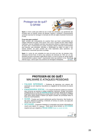28 
55 
Proteger-se de quê? 
O SPAM 
Spam é o termo usado para referir-se aos e-mails não solicitados, que geralmente são 
enviados para um grande número de pessoas. Quando o conteúdo é exclusivamente 
comercial, esse tipo de mensagem é chamada de UCE (do inglês Unsolicited Commercial 
E-mail). 
O que são spam zombies? 
Spam zombies são computadores de usuários finais que foram comprometidos por 
códigos maliciosos em geral, como worms, bots, vírus e cavalos de tróia. Estes códigos 
maliciosos, uma vez instalados, permitem que spammers utilizem a máquina para o envio 
de spam, sem o conhecimento do usuário. Enquanto utilizam máquinas comprometidas 
para executar suas atividades, dificultam a identificação da origem do spam e dos 
autores também. Os spam zombies são muito explorados pelos spammers, por 
proporcionar o anonimato que tanto os protege. 
Spam é o nome de uma variedade de carne de porco em lata, da empresa norte-americana 
Hormel Food. O termo virou sinônimo de incômodo em 1970, em um dos 
episódios do grupo humorístico inglês Monty Python, no qual um grupo de vikings repetia 
incansavelmente a palavra "spam", importunando todos que estavam no bar. Quando a 
Internet surgiu, o termo spam virou sinônimo de mensagens indesejadas. 
56 
PROTEGER-SE DE QUÊ? 
MALWARE E ATAQUES PESSOAIS 
• FALHAS INTERNAS - Problemas de segurança com pessoal não 
autorizado ou com imperícia, imprudência ou negligência de funcionários da própria 
empresa. 
• ENGENHARIA SOCIAL - É o conjunto de técnicas usadas por invasores 
para convencer as pessoas a instalar programas maliciosos, divulgar informações 
confidencias etc. É o caso do PHISHING SCAN por exemplo. Neste tipo de ataque o 
Engenheiro Social não precisará ter contato direto com o alvo. Irá disparar um SPAM 
para várias caixas postais e esperar que alguém acredite nas promessas feitas no 
texto do e-mail fraudulento. 
• SCAM - Fraudes que buscam estritamente ganhos financeiros. Nas fraudes do 
tipo scam, diferente do phishing, é oferecido um serviço ao usuário, que paga pelo 
serviço mas nunca o recebe. 
• SPYWARE – Programas instalados no computador que enviam informações do 
usuário para alguém na . Neste grupo temos também os KEYLOGERS 
(registra tudo que é digitado) e TROJAN HORSE (trojan ou cavalo de troia). 
 