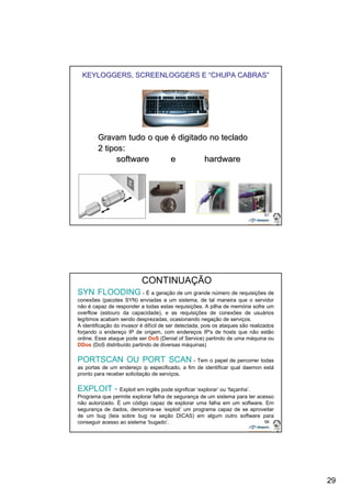 29 
KEYLOGGERS, SCREENLOGGERS E ““CHUPA CABRAS”” 
57 
•• Gravam tudo o que é digitado no teclado 
•• 2 tipos: 
software e hardware 
58 
CONTINUAÇÃO 
SYN FLOODING - É a geração de um grande número de requisições de 
conexões (pacotes SYN) enviadas a um sistema, de tal maneira que o servidor 
não é capaz de responder a todas estas requisições. A pilha de memória sofre um 
overflow (estouro da capacidade), e as requisições de conexões de usuários 
legítimos acabam sendo desprezadas, ocasionando negação de serviços. 
A identificação do invasor é difícil de ser detectada, pois os ataques são realizados 
forjando o endereço IP de origem, com endereços IP's de hosts que não estão 
online. Esse ataque pode ser DoS (Denial of Service) partindo de uma máquina ou 
DDos (DoS distribuído partindo de diversas máquinas) 
PORTSCAN OU PORT SCAN - Tem o papel de percorrer todas 
as portas de um endereço ip especificado, a fim de identificar qual daemon está 
pronto para receber solicitação de serviços. 
EXPLOIT - Exploit em inglês pode significar ‘explorar’ ou ‘façanha’. 
Programa que permite explorar falha de segurança de um sistema para ter acesso 
não autorizado. É um código capaz de explorar uma falha em um software. Em 
segurança de dados, denomina-se ‘exploit’ um programa capaz de se aproveitar 
de um bug (leia sobre bug na seção DICAS) em algum outro software para 
conseguir acesso ao sistema ‘bugado’. 
 