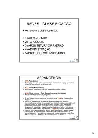 3 
5 
REDES - CLASSIFICAÇÃO 
• As redes se classificam por: 
• 1) ABRANGÊNCIA 
• 2) TOPOLOGIA 
• 3) ARQUITETURA OU PADRÃO 
• 4) ADMINISTRAÇÃO 
• 5) PROTOCOLOS ENVOLVIDOS 
6 
ABRANGÊNCIA 
• LAN (Rede Local): 
• Rede pequena, liga vários computadores dentro de um espaço geográfico 
pequeno, normalmente um único prédio. 
• MAN (Rede Metropolitana): 
• Rede média. Estende-se por uma área metropolitana (cidade). 
• WAN (Rede extensa – Rede Geograficamente distribuída): 
• Não tem limite de extensão geográfica. 
• É raro, mas podemos encontrar também o termo PAN (de Personal Área 
Network). 
• Personal Area Network ou Rede de Área Pessoal é uma rede de 
computadores pessoais, formadas por nós (dispositivos conectados à rede) 
muito próximos ao usuário (geralmente em metros). Estes dispositivos 
podem ser pertencentes ao usuário ou não. Como exemplo podemos 
imaginar um computador portátil conectando-se a um outro e este a uma 
impressora. Outro termo também raro é o SAN (de Storage Area Network). 
• SAN ou Storage Area Network, é uma rede cujo objetivo é a interconexão 
de unidades de armazenagem e dispositivos de backup, baseada na 
tecnologia óptica Fibre Channel que permite transferências de 1.000 Mega 
bits por segundo a distâncias de várias centenas de metros. 
 