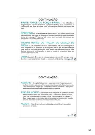 30 
59 
CONTINUAÇÃO 
BRUTE FORCE OU FORÇA BRUTA - É a utilização de 
programas para a quebra de senhas. O programa de força bruta vai alterando as 
combinações até achar a correta. Esse processo pode demorar de minutos até 
dias. 
SPOOFING - É uma tentativa de obter acesso a um sistema usando uma 
identidade falsa. Isso pode ser feito com o uso de credenciais de usuário roubadas 
ou de um endereço IP falso ou até mesmo com permissão de pessoas que 
emprestam suas senhas a terceiros. 
TROJAN HORSE OU TROJAN OU CAVALO DE 
TRÓIA - É um programa que oculta o seu objetivo sob uma camuflagem de 
outro programa útil ou inofensivo. É um programa que diz que faz uma coisa (que 
pode fazer ou não) mas também faz outra, sendo que essa segunda ação pode 
danificar seriamente o computador ou abrir as portas do computador para que 
outros invadam a máquina. 
Dialer (discador) - É um tipo de malware que usa números 900 para que parte 
do valor monetário do número discado vá para o criador do código malicioso. 
60 
CONTINUAÇÃO 
ADWARE - Do inglês Ad (anúncio) + ware (utensílio). Programa que vem 
oculto a um outro, baixado da Internet, sem que o usuário tenha conhecimento. 
Uma vez instalado, sempre que o computador estiver conectado à rede, passa 
a exibir anúncios interativos e muitas vezes pornográficos. 
PING DA MORTE - Consiste em enviar um pacote IP (protocolo de Inter- 
Redes) inválido (maior que 65536 bytes) para o computador destino, que, no 
caso, não compreenderá como deve montar o referido pacote na chegada... 
Esse ataque causa vários problemas, como desligamento do servidor afetado, 
erro nas respostas do servidor, mensagens estranhas, etc. 
HIJACK – Quando um malware muda a página inicial de um navegador, 
chamamos de hijack. 
 