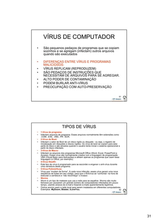 31 
61 
VÍRUS DE COMPUTADOR 
• São pequenos pedaços de programas que se copiam 
sozinhos e se agregam (infectam) outros arquivos 
quando são executados 
• DIFERENÇAS ENTRE VÍRUS E PROGRAMAS 
MALICIOSOS: 
• VÍRUS REPLICAM (REPRODUZEM) 
• SÃO PEDAÇOS DE INSTRUÇÕES QUE 
NECESSITAM DE ARQUIVOS PARA SE AGREGAR. 
• ALTO PODER DE CONTAMINAÇÃO 
• PODEM BURLAR ANTI-VÍRUS 
• PREOCUPAÇÃO COM AUTO-PRESERVAÇÃO 
62 
TIPOS DE VÍRUS 
• 1-Vírus de programa: 
• Infectam arquivos de programa. Esses arquivos normalmente têm extensões como 
.COM, .EXE, .VBS, .PIF, SCR; 
• 2-Vírus de Boot: 
• Infectam o setor de Boot de um disco rígido ou disquete - ou seja, o registro de 
inicialização em disquetes e discos rígidos. Os vírus de boot se copiam para esta 
parte do disco e são ativados quando o usuário tenta iniciar o sistema operacional a 
partir do disco infectado. 
• 3-Vírus de Macro: 
• Infectam os arquivos dos programas Microsoft Office (Word, Excel, PowerPoint e 
Access). Esses vírus são normalmente criados com a linguagem de programação 
VBA (Visual Basic para Aplicações) e afetam apenas os programas que usam essa 
linguagem (o Office, por exemplo); 
• 4-Vírus Stealth: 
• Este tipo de vírus é programado para se esconder e enganar o antí-vírus durante 
uma varredura deste programa. 
• 5-Vírus Polimórficos: 
• Vírus que “mudam de forma”. A cada nova infecção, esses vírus geram uma nova 
seqüência de bytes em seu código, para que o Antivírus se “confunda” na hora de 
executar a varredura e “não reconheça” o invasor. 
• Worms 
• Worm é um tipo de malware que usa a rede para se espalhar. Worms são muito 
famosos por causarem um grande número de computadores infectados em pouco 
tempo, usando anexos de e-mail e forjando e-mails aparentemente legítimos. 
• Outros worms usam a rede local para serem instalados em diferentes computadores. 
Exemplos: MyDoom, Blaster, ILoveYou. 
 