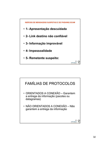 32 
63 
INDÍCIOS DE MENSAGENS SUSPEITAS E DE PHISHING SCAM 
• 1- Apresentação descuidada 
• 2- Link destino não confiável 
• 3- Informação improvável 
• 4- Impessoalidade 
• 5- Remetente suspeito: 
64 
FAMÍLIAS DE PROTOCOLOS 
• ORIENTADOS A CONEXÃO – Garantem 
a entrega da informação (pacotes ou 
datagramas) 
• NÃO ORIENTADOS A CONEXÃO – Não 
garantem a entrega da informação 
 