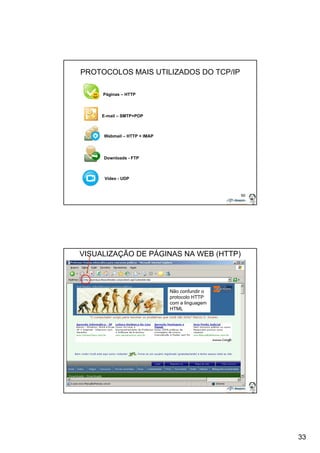 33 
65 
PROTOCOLOS MAIS UTILIZADOS DO TCP/IP 
Páginas – HTTP 
E-mail – SMTP+POP 
Webmail – HTTP + IMAP 
Downloads - FTP 
Vídeo - UDP 
66 
VISUALIZAÇÃO DE PÁGINAS NA WEB (HTTP) 
Não confundir o 
protocolo HTTP 
com a linguagem 
HTML 
 