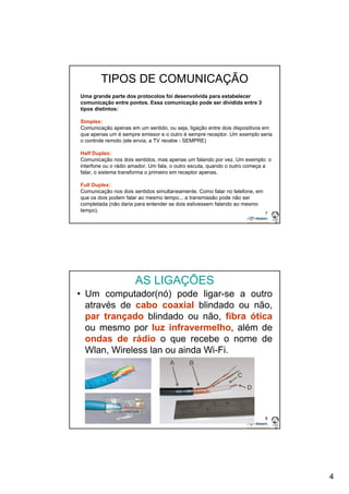 4 
7 
TIPOS DE COMUNICAÇÃO 
Uma grande parte dos protocolos foi desenvolvida para estabelecer 
comunicação entre pontos. Essa comunicação pode ser dividida entre 3 
tipos distintos: 
Simplex: 
Comunicação apenas em um sentido, ou seja, ligação entre dois dispositivos em 
que apenas um é sempre emissor e o outro é sempre receptor. Um exemplo seria 
o controle remoto (ele envia, a TV recebe - SEMPRE) 
Half Duplex: 
Comunicação nos dois sentidos, mas apenas um falando por vez. Um exemplo: o 
interfone ou o rádio amador. Um fala, o outro escuta, quando o outro começa a 
falar, o sistema transforma o primeiro em receptor apenas. 
Full Duplex: 
Comunicação nos dois sentidos simultaneamente. Como falar no telefone, em 
que os dois podem falar ao mesmo tempo... a transmissão pode não ser 
completada (não daria para entender se dois estivessem falando ao mesmo 
tempo). 
8 
AS LIGAÇÕES 
• Um computador(nó) pode ligar-se a outro 
através de cabo coaxial blindado ou não, 
par trançado blindado ou não, fibra ótica 
ou mesmo por luz infravermelho, além de 
ondas de rádio o que recebe o nome de 
Wlan, Wireless lan ou ainda Wi-Fi. 
 