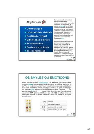 40 
79 
Objetivos da 
Pesquisadores da Universidade 
de Tóquio anunciaram 
recentemente um novo recorde de 
velocidade na transmissão de 
dados na Internet2. No dia 30 de 
dezembro de 2006, os cientistas 
conseguiram atingir uma taxa de 
7,67 Gbps (Gigabits por segundo). 
No dia seguinte, registraram a 
marca de 9,08 Gbps, graças a 
algumas modificações feitas nos 
protocolos de comunicação 
(incluindo o IPv6). 
No recorde recém-anunciado, os 
pesquisadores conseguiram 
realizar uma transmissão de 
dados na já mencionada 
velocidade de 9,08 Gpbs fazendo 
as informações saírem de Tóquio 
e chegarem em Chicago (EUA), 
Seattle (EUA) e Amsterdã 
(Holanda), o que significa que os 
dados percorreram mais de 30 mil 
quilômetros. 
80 
OS SMYLES OU EMOTICONS 
Forma de comunicação paralingüística, um emoticon (em alguns casos 
chamado smiley) é uma seqüência de caracteres tipográficos, tais como: :), 
ou ^-^ e :-); ou, também, uma imagem (usualmente, pequena), que traduzem 
ou querem transmitir o estado psicológico, emotivo, de quem os emprega, 
por meio de ícones ilustrativos de uma expressão facial. Exemplos: (i.e. 
sorrindo, estou alegre); (estou triste, chorando), etc. Normalmente é 
usado por MSN (Microsoft Network) ou pelo ICQ e outros meios de 
mensagens rápidas. O Nome "emoticon" deriva da contração do inglês 
emotion+icon. 
 