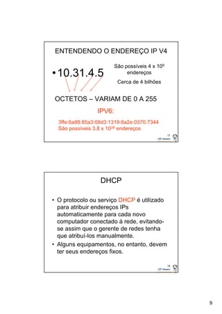 9 
17 
ENTENDENDO O ENDEREÇO IP V4 
•10.31.4.5 
OCTETOS – VARIAM DE 0 A 255 
IPV6: 
São possíveis 4 x 109 
endereços 
Cerca de 4 bilhões 
3ffe:6a88:85a3:08d3:1319:8a2e:0370:7344 
São possíveis 3,8 x 1038 endereços 
18 
DHCP 
• O protocolo ou serviço DHCP é utilizado 
para atribuir endereços IPs 
automaticamente para cada novo 
computador conectado à rede, evitando-se 
assim que o gerente de redes tenha 
que atribuí-los manualmente. 
• Alguns equipamentos, no entanto, devem 
ter seus endereços fixos. 
 