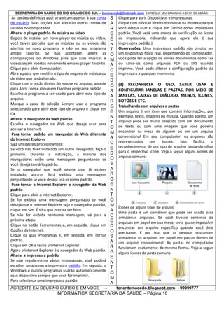 SECRETARIA DA SAÚDE DO RIO GRANDE DO SUL – tenmacedo@hotmail. com ENTREGUE SEU CAMINHO A DEUS DE ABRÃO.

As opções definidas aqui se aplicam apenas à sua conta
de usuário. Suas opções não afetarão outras contas de
usuário no computador.
Alterar o player padrão de música ou vídeo
Depois de instalar um novo player de música ou vídeo,
você talvez perceba que as músicas ou os vídeos são
abertos no novo programa e não no seu programa
antigo favorito. Se isso acontecer, altere as
configurações do Windows para que suas músicas e
vídeos sejam abertos novamente em seu player favorito.
Clique para abrir Computador.
Abra a pasta que contém o tipo de arquivo de música ou
de vídeo que será alterado.
Clique com o botão direito do mouse no arquivo, aponte
para Abrir com e clique em Escolher programa padrão.
Escolha o programa a ser usado para abrir este tipo de
arquivo.
Marque a caixa de seleção Sempre usar o programa
selecionado para abrir este tipo de arquivo e clique em
OK.
Alterar o navegador da Web padrão
Escolha o navegador da Web que deseja usar para
acessar a Internet.
Para tornar padrão um navegador da Web diferente
do Internet Explorer
Siga um destes procedimentos:
Se você não tiver instalado um outro navegador, faça-o
primeiro. Durante a instalação, a maioria dos
navegadores exibe uma mensagem perguntando se
você deseja torná-lo padrão.
Se o navegador que você deseja usar já estiver
instalado, abra-o. Será exibida uma mensagem
perguntando se você deseja usá-lo como padrão.
Para tornar o Internet Explorer o navegador da Web
padrão
Clique para abrir o Internet Explorer.
Se for exibida uma mensagem perguntado se você
deseja que o Internet Explorer seja o navegador padrão,
clique em Sim. É só o que precisa ser feito.
Se não for exibida nenhuma mensagem, vá para a
próxima etapa.
Clique no botão Ferramentas e, em seguida, clique em
Opções da Internet.
Clique na guia Programas e, em seguida, em Tornar
padrão.
Clique em OK e feche o Internet Explorer.
Agora o Internet Explorer é o navegador da Web padrão.
Alterar a impressora padrão
Se usar regularmente várias impressoras, você poderá
escolher uma como a impressora padrão. Em seguida, o
Windows e outros programas usarão automaticamente
esse dispositivo sempre que você for imprimir.
Para selecionar uma impressora padrão
ACREDITE EM DEUS NO CURSO E EM VOCÊ

–

S
A
R
G
E
N
T
O
M
A
C
E
D
O
S
A
R
G
E
N
T
O
M
A
C
E
D
O
S
A
R
G
E
N
T
O
M
A
C
E
D
O
S
A
R
G
E
N
T
O
M
A

Clique para abrir Dispositivos e Impressoras.
Clique com o botão direito do mouse na impressora que
você deseja usar e clique em Definir como impressora
padrão.(Você verá uma marca de verificação no ícone
da impressora, indicando que agora ela é sua
impressora padrão.)
Observações: Uma impressora padrão não precisa ser
um dispositivo físico real. Dependendo do computador,
você pode ter a opção de enviar documentos como fax
ou salvá-los como arquivos PDF ou XPS quando
imprime. Você pode alterar a configuração padrão da
impressora a qualquer momento.

(3) RECONHECER O USO, SABER USAR E
CONFIGURAR JANELAS E PASTAS, POR MEIO DE
JANELAS, CAIXAS DE DIÁLOGO, MENUS, ÍCONES,
BOTÕES E ETC.
Trabalhando com arquivos e pastas
Um arquivo é um item que contém informações, por
exemplo, texto, imagens ou música. Quando aberto, um
arquivo pode ser muito parecido com um documento
de texto ou com uma imagem que você poderia
encontrar na mesa de alguém ou em um arquivo
convencional Em seu computador, os arquivos são
representados
por
ícones;
isso
facilita
o
reconhecimento de um tipo de arquivo bastando olhar
para o respectivo ícone. Veja a seguir alguns ícones de
arquivo comuns:

Ícones de alguns tipos de arquivo
Uma pasta é um contêiner que pode ser usado para
armazenar arquivos. Se você tivesse centenas de
arquivos em papel em sua mesa, seria quase impossível
encontrar um arquivo específico quando você dele
precisasse. É por isso que as pessoas costumam
armazenar os arquivos em papel em pastas dentro de
um arquivo convencional. As pastas no computador
funcionam exatamente da mesma forma. Veja a seguir
alguns ícones de pasta comuns:

tenentemacedo.blogspot.com - 99999777

INFORMÁTICA SECRETARIA DA SAUDE – Página 10

 