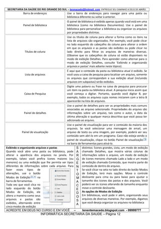SECRETARIA DA SAÚDE DO RIO GRANDE DO SUL – tenmacedo@hotmail. com ENTREGUE SEU CAMINHO A DEUS DE ABRÃO.

Barra de endereços

Painel de biblioteca

Títulos de coluna

Lista de arquivos

Use a barra de endereços para navegar para uma pasta ou
biblioteca diferente ou voltar à anterior.
O painel de biblioteca é exibido apenas quando você está em uma
biblioteca (como na biblioteca Documentos). Use o painel de
biblioteca para personalizar a biblioteca ou organizar os arquivos
por propriedades distintas.
Use os títulos de coluna para alterar a forma como os itens na
lista de arquivos são organizados. Por exemplo, você pode clicar
no lado esquerdo do cabeçalho da coluna para alterar a ordem
em que os arquivos e as pastas são exibidos ou pode clicar no
lado direito para filtrar os arquivos de maneiras diversas.
(Observe que os cabeçalhos de coluna só estão disponíveis no
modo de exibição Detalhes. Para aprender como alternar para o
modo de exibição Detalhes, consulte 'Exibindo e organizando
arquivos e pastas' mais adiante neste tópico).
É aqui que o conteúdo da pasta ou biblioteca atual é exibido. Se
você usou a caixa de pesquisa para localizar um arquivo, somente
os arquivos que correspondam a sua exibição atual (incluindo
arquivos em subpastas) serão exibidos.

Caixa de Pesquisa

Digite uma palavra ou frase na caixa de pesquisa para procurar
um item na pasta ou biblioteca atual. A pesquisa inicia assim que
você começa a digitar. Portanto, quando você digitar B, por
exemplo, todos os arquivos cujos nomes iniciarem com a letra B
aparecerão na lista de arquivos.

Painel de detalhes

Use o painel de detalhes para ver as propriedades mais comuns
associadas ao arquivo selecionado. Propriedades do arquivo são
informações sobre um arquivo, tais como o autor, a data da
última alteração e qualquer marca descritiva que você possa ter
adicionado ao arquivo.

Use o painel de visualização para ver o conteúdo da maioria dos
arquivos. Se você selecionar uma mensagem de email, um
Painel de visualização
arquivo de texto ou uma imagem, por exemplo, poderá ver seu
conteúdo sem abri-lo em um programa. Caso não esteja vendo o
painel de visualização, clique no botão Painel de visualização
na barra de ferramentas para ativá-lo.
Exibindo e organizando arquivos e pastas
S distintos: Ícones grandes, Lista, um modo de exibição
Quando você abre uma pasta ou biblioteca, pode A chamado Detalhes, que mostra várias colunas de
alterar a aparência dos arquivos na janela. Por R informações sobre o arquivo, um modo de exibição
exemplo, talvez você prefira ícones maiores (ou G de ícones menores chamado Lado a lado e um modo
menores) ou uma exibição que lhe permita ver tipos E de exibição chamado Conteúdo, que mostra parte do
diferentes de informações sobre cada arquivo. Para N conteúdo de dentro do arquivo.
fazer esses tipos de
T Se você clicar na seta no lado direito do botão Modos
alterações, use o botão
O de Exibição, terá mais opções. Mova o controle
Modos de Exibição
na
M deslizante para cima ou para baixo para ajustar o
barra de ferramentas.
A tamanho dos ícones das pastas e dos arquivos. Você
Toda vez que você clica no
C poderá ver os ícones alterando de tamanho enquanto
lado esquerdo do botão
E move o controle deslizante.
Modos de Exibição, ele
D As opções de Modos de Exibição
altera a maneira como seus
O Em bibliotecas, você pode ir além, organizando seus
arquivos e pastas são
S arquivos de diversas maneiras. Por exemplo, digamos
que você deseja organizar os arquivos na biblioteca
exibidos, alternando entre
A
cinco modos de exibição
ACREDITE EM DEUS NO CURSO E EM VOCÊ –
tenentemacedo.blogspot.com - 99999777

INFORMÁTICA SECRETARIA DA SAUDE – Página 12

 