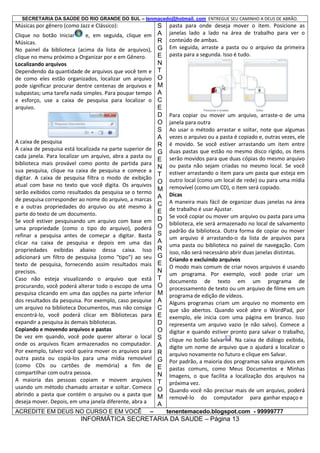 SECRETARIA DA SAÚDE DO RIO GRANDE DO SUL – tenmacedo@hotmail. com ENTREGUE SEU CAMINHO A DEUS DE ABRÃO.

Músicas por gênero (como Jazz e Clássico):
Clique no botão Iniciar
e, em seguida, clique em
Músicas.
No painel da biblioteca (acima da lista de arquivos),
clique no menu próximo a Organizar por e em Gênero.
Localizando arquivos
Dependendo da quantidade de arquivos que você tem e
de como eles estão organizados, localizar um arquivo
pode significar procurar dentre centenas de arquivos e
subpastas; uma tarefa nada simples. Para poupar tempo
e esforço, use a caixa de pesquisa para localizar o
arquivo.

A caixa de pesquisa
A caixa de pesquisa está localizada na parte superior de
cada janela. Para localizar um arquivo, abra a pasta ou
biblioteca mais provável como ponto de partida para
sua pesquisa, clique na caixa de pesquisa e comece a
digitar. A caixa de pesquisa filtra o modo de exibição
atual com base no texto que você digita. Os arquivos
serão exibidos como resultados da pesquisa se o termo
de pesquisa corresponder ao nome do arquivo, a marcas
e a outras propriedades do arquivo ou até mesmo à
parte do texto de um documento.
Se você estiver pesquisando um arquivo com base em
uma propriedade (como o tipo do arquivo), poderá
refinar a pesquisa antes de começar a digitar. Basta
clicar na caixa de pesquisa e depois em uma das
propriedades exibidas abaixo dessa caixa. Isso
adicionará um filtro de pesquisa (como "tipo") ao seu
texto de pesquisa, fornecendo assim resultados mais
precisos.
Caso não esteja visualizando o arquivo que está
procurando, você poderá alterar todo o escopo de uma
pesquisa clicando em uma das opções na parte inferior
dos resultados da pesquisa. Por exemplo, caso pesquise
um arquivo na biblioteca Documentos, mas não consiga
encontrá-lo, você poderá clicar em Bibliotecas para
expandir a pesquisa às demais bibliotecas.
Copiando e movendo arquivos e pastas
De vez em quando, você pode querer alterar o local
onde os arquivos ficam armazenados no computador.
Por exemplo, talvez você queira mover os arquivos para
outra pasta ou copiá-los para uma mídia removível
(como CDs ou cartões de memória) a fim de
compartilhar com outra pessoa.
A maioria das pessoas copiam e movem arquivos
usando um método chamado arrastar e soltar. Comece
abrindo a pasta que contém o arquivo ou a pasta que
deseja mover. Depois, em uma janela diferente, abra a
ACREDITE EM DEUS NO CURSO E EM VOCÊ

–

S
A
R
G
E
N
T
O
M
A
C
E
D
O
S
A
R
G
E
N
T
O
M
A
C
E
D
O
S
A
R
G
E
N
T
O
M
A
C
E
D
O
S
A
R
G
E
N
T
O
M
A

pasta para onde deseja mover o item. Posicione as
janelas lado a lado na área de trabalho para ver o
conteúdo de ambas.
Em seguida, arraste a pasta ou o arquivo da primeira
pasta para a segunda. Isso é tudo.

Para copiar ou mover um arquivo, arraste-o de uma
janela para outra
Ao usar o método arrastar e soltar, note que algumas
vezes o arquivo ou a pasta é copiado e, outras vezes, ele
é movido. Se você estiver arrastando um item entre
duas pastas que estão no mesmo disco rígido, os itens
serão movidos para que duas cópias do mesmo arquivo
ou pasta não sejam criadas no mesmo local. Se você
estiver arrastando o item para um pasta que esteja em
outro local (como um local de rede) ou para uma mídia
removível (como um CD), o item será copiado.
Dicas
A maneira mais fácil de organizar duas janelas na área
de trabalho é usar Ajustar.
Se você copiar ou mover um arquivo ou pasta para uma
biblioteca, ele será armazenado no local de salvamento
padrão da biblioteca. Outra forma de copiar ou mover
um arquivo é arrastando-o da lista de arquivos para
uma pasta ou biblioteca no painel de navegação. Com
isso, não será necessário abrir duas janelas distintas.
Criando e excluindo arquivos
O modo mais comum de criar novos arquivos é usando
um programa. Por exemplo, você pode criar um
documento de texto em um programa de
processamento de texto ou um arquivo de filme em um
programa de edição de vídeos.
Alguns programas criam um arquivo no momento em
que são abertos. Quando você abre o WordPad, por
exemplo, ele inicia com uma página em branco. Isso
representa um arquivo vazio (e não salvo). Comece a
digitar e quando estiver pronto para salvar o trabalho,
clique no botão Salvar . Na caixa de diálogo exibida,
digite um nome de arquivo que o ajudará a localizar o
arquivo novamente no futuro e clique em Salvar.
Por padrão, a maioria dos programas salva arquivos em
pastas comuns, como Meus Documentos e Minhas
Imagens, o que facilita a localização dos arquivos na
próxima vez.
Quando você não precisar mais de um arquivo, poderá
removê-lo do computador para ganhar espaço e
tenentemacedo.blogspot.com - 99999777

INFORMÁTICA SECRETARIA DA SAUDE – Página 13

 