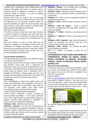 SECRETARIA DA SAÚDE DO RIO GRANDE DO SUL – tenmacedo@hotmail. com ENTREGUE SEU CAMINHO A DEUS DE ABRÃO.

impedir que o computador fique congestionado com
arquivos indesejados. Para excluir um arquivo, abra a
respectiva pasta ou biblioteca e selecione o arquivo.
Pressione Delete no teclado e, na caixa de diálogo
Excluir Arquivo, clique em Sim.
Quando você exclui um arquivo, ele é armazenado
temporariamente na Lixeira. Pense nela como uma rede
de segurança que lhe permite recuperar pastas ou
arquivos excluídos por engano. De vez em quando, você
deve esvaziar a Lixeira para recuperar o espaço usado
pelos arquivos indesejados no disco rígido.
Abrindo um arquivo existente
Para abrir um arquivo, clique duas vezes nele. Em geral,
o arquivo é aberto no programa que você usou para
criá-lo ou alterá-lo. Por exemplo, um arquivo de texto
será aberto no seu programa de processamento de
texto.
Mas nem sempre é o caso. O clique duplo em um
arquivo de imagem, por exemplo, costuma abrir um
visualizador de imagens. Para alterar a imagem, você
precisa usar um programa diferente. Clique com o botão
direito do mouse no arquivo, clique em Abrir com e no
nome do programa que deseja usar.
Lista de atalhos do Windows 7
Conheça grande parte dos atalhos que poderão facilitar
sua vida ao usar o Windows 7.
Basicamente, atalhos são comandos usados no teclado
que facilitam nossas vidas. Com o surgimento do
Windows 7 novos recursos foram implementados, e por
causa disso, mais atalhos fizeram-se necessários, porém,
muitos deles já existiam antes e persistiram com a
chegada do Windows 7. Abaixo segue uma lista com
grande parte dos atalhos do Windows 7, de acordo com
a ordem de lançamento do sistema operacional.
Observações
Há a possibilidade de alguns dos atalhos novos não
terem sido descobertos e/ou divulgados ainda, pois o
Windows 7 ainda está na versão Beta. Logo, pode ser
que apareçam novos atalhos (e/ou outros sejam
removidos) quando a versão oficial for lançada;
Todos os atalhos listados estão no Windows 7;
“Cima”, “baixo”, “esquerda” e “direita” se referem às
setas direcionas do teclado, “+” (sem aspas) significam
que a tecla seguinte deve ser pressionada enquanto a
anterior continua sendo apertada, já “Windows” se
refere à tecla com a logomarca do Windows.
Windows + Cima - Maximiza a janela atual;
Windows + Esquerda – Faz com que a janela atual vá
para a esquerda da tela cobrindo metade da “Área de
trabalho”, repetir o atalho fará a janela ir para a direita
da tela, repetir pela terceira vez faz com que a janela
volte para a posição original;
ACREDITE EM DEUS NO CURSO E EM VOCÊ

–

S
A
R
G
E
N
T
O
M
A
C
E
D
O
S
A
R
G
E
N
T
O
M
A
C
E
D
O
S
A
R
G
E
N
T
O
M
A
C
E
D
O
S
A
R
G
E
N
T
O
M
A

Windows + Direita – Faz o mesmo que o comando
anterior, porém começando pela direita;
Windows + Baixo – Minimiza a janela. Restaura para o
tamanho normal e posiciona na tela se a janela estiver
maximizada;
Windows + P – Abre o menu de projeção (seleção de
projetores/”data show”);
Windows + Home - Minimiza todas as janelas, menos a
atual;
Windows + Barra de espaços – Todas as janelas
tornam-se transparentes para você poder visualizar a
“Área de trabalho”;
Windows + “+” (Mais) – Aumenta o zoom (aproxima-se)
da tela;
Windows + “-” (Menos) – Diminui o zoom (afasta-se) da
tela;
Windows + Shift + Esquerda - Joga a janela atual para o
monitor da esquerda (no caso de você usar dois
monitores para o mesmo computador;
Windows + Shift + Direita - Faz contrário do atalho
anterior (joga para a direita);
Alt + P – Mostra ou esconde a janela de prévisualização.

(4) RECONHECER O USO E SABER USAR BARRAS DE
FERRAMENTAS, BARRAS DE MENUS, ÍCONES,
MENUS SUSPENSOS OU RÁPIDOS, UTILIZANDO
JANELAS, CAIXAS DE DIÁLOGO, MENUS, ÍCONES,
BOTÕES E ETC.
Barra de Tarefas do Windows
É claro que a nova barra de tarefas do Windows 7 ainda
é o mesmo local familiar para alternar entre janelas.
Mas agora ela está mais fácil de se visualizar, mais
flexível e mais eficiente.
Listas de atalhos
Com as Listas de atalhos, você pode ir diretamente aos
documentos, imagens, músicas e sites que você usa
com mais frequência - basta clicar com o botão direito
em um botão de programa na barra de tarefas. Você
também verá Listas de atalhos no menu Iniciar - clique
na seta próxima ao nome do programa.

As Listas de atalhos levam você diretamente aos seus
favoritos.
Fixar
No Windows 7, é possível fixar seus programas favoritos
em qualquer lugar da barra de tarefas, para fácil acesso.
Não gostou muito do alinhamento de ícones? Você
tenentemacedo.blogspot.com - 99999777

INFORMÁTICA SECRETARIA DA SAUDE – Página 14

 
