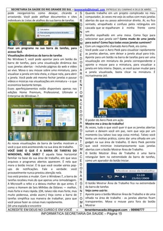 SECRETARIA DA SAÚDE DO RIO GRANDE DO SUL – tenmacedo@hotmail. com ENTREGUE SEU CAMINHO A DEUS DE ABRÃO.

pode reorganizá-los como desejar, clicando e S
arrastando. Você pode atéfixar documentos e sites A
individuais às Listas de atalhos da sua barra de tarefas.
R

Fixar um programa na sua barra de tarefas, para
acesso fácil.
Visualizações dinâmicas da barra de tarefas
No Windows 7, você pode apontar para um botão da
barra de tarefas, para uma visualização dinâmica das
suas janelas abertas - incluindo páginas da web e vídeo
ao vivo. Mova o seu mouse sobre uma miniatura, para
visualizar a janela em tela cheia, e clique nela, para abrir
a janela. Você pode até mesmo fechar janelas e pausar
vídeos e músicas nas visualizações em miniatura – o que
economiza bastante tempo.
Esses aperfeiçoamentos estão disponíveis apenas nas
edições Home Premium, Professional, Ultimate e
Enterprise do Windows 7.

As novas visualizações da barra de tarefas mostram a
você o que está acontecendo na sua área de trabalho.
VOCÊ SABE O QUE É A BARRA DE TAREFAS DO
WINDOWS, NÃO SABE? É aquela faixa horizontal
familiar na base da sua área de trabalho, em que seus
arquivos e programas abertos aparecem. É nela que
mora o botão Iniciar. É lá que você recebe vários popups de notificações. Fale a verdade: você
provavelmente nunca prestou atenção nela.
Isso está prestes a mudar. Com o Windows 7, a barra de
tarefas recebeu mais do que apenas uma remodelagem.
A Microsoft a refez e a deixou melhor do que antes. É
como o Homem de Seis Milhões de Dólares — melhor,
mais forte e mais rápida. (OK, talvez não mais forte, mas
muito poderosa, ainda assim.) Veja como a barra de
tarefas simplifica sua maneira de trabalhar, para que
você possa fazer as coisas mais rapidamente.
Dê uma espiada e encontre
ACREDITE EM DEUS NO CURSO E EM VOCÊ –

G
E
N
T
O
M
A
C
E
D
O
S
A
R
G
E
N
T
O
M
A
C
E
D
O
S
A
R
G
E
N
T
O
M
A
C
E
D
O
S
A
R
G
E
N
T
O
M
A

Quando trabalho em um projeto complicado no meu
computador, às vezes me vejo às voltas com mais janelas
abertas do que eu posso administrar direito. Aí, eu fico
sentado, atrapalhado e confuso pelos retângulos em
cascada que se espalharam à minha frente como
um
baralho espalhado em uma mesa. Como faço para
selecionar que janela ver? Como mudo de uma janela
para outra? Como faço todas essas janelas sumirem?
Com um negocinho chamado Aero Peek, eis como.
Você pode usar o Aero Peek para visualizar rapidamente
as janelas abertas, sem deixar a janela atual para trás.
Aponte para um botão na barra de tarefas para ver uma
visualização em miniatura da janela correspondente e
aponte o mouse para a miniatura, para visualizar a
janela em tela inteira. Depois, se você quiser mudar para
a janela visualizada, basta clicar na miniatura. É
incrivelmente útil.

O poder do Aero Peek em ação
Mostre-me a área de trabalho!
Às vezes, tudo o que você quer é que as janelas abertas
sumam e deixem você em paz, nem que seja por um
momento (ou talvez isso seja coisa minha). Talvez você
tenha um motivo prático, como dar uma olhada em um
gadget na sua área de trabalho. O Aero Peek permite
que você minimize instantaneamente suas janelas
abertas com o botão Mostrar Área de Trabalho.
O botão Mostrar Área de Trabalho é uma barra
retangular bem na extremidade da barra de tarefas,
como um aparador do botão Iniciar.

O botão Mostrar Área de Trabalho fica na extremidade
da barra de tarefas
Veja como usá-lo:
Aponte para o botão Mostrar Área de Trabalho e de uma
olhada na área de trabalho - as janelas abertas ficam
transparentes. Mova o mouse para fora do botão
Mostrar
tenentemacedo.blogspot.com - 99999777

INFORMÁTICA SECRETARIA DA SAUDE – Página 15

 