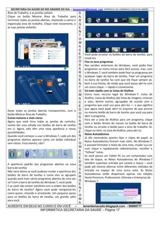 SECRETARIA DA SAÚDE DO RIO GRANDE DO SUL – tenmacedo@hotmail. com ENTREGUE SEU CAMINHO A DEUS DE ABRÃO.

Área de Trabalho, e as janelas voltam.
Clique no botão Mostrar Área de Trabalho para
minimizar todas as janelas abertas, revelando a calma e
organizada área de trabalho. Clique nele novamente, e
as suas janelas voltarão.

Deixe todas as janelas abertas transparentes, com o
botão Mostrar Área de Trabalho
Ícones maiores e mais claros
Agora que você tirou todas as janelas do caminho,
vamos dar uma olhada nos botões da barra de tarefas
em si: Agora, eles têm uma nova aparência e novas
possibilidades.
Quando você começar a usar o Windows 7, cada um dos
programas abertos aparece como um botão individual
sem rótulo. Ficou bonito, não?

A aparência padrão dos programas abertos na nova
barra de tarefas
Não seria ótimo se você pudesse mudar a aparência dos
botões da barra de tarefas e como eles se agrupam
quando você tiver vários programas abertos de uma vez
só? Com a barra de tarefas do Windows 7, você pode.
E se você não estiver satisfeito com a ordem dos botões
da barra de tarefas? Agora você pode reorganizá-los
como quiser, clicando e arrastando. Um pequeno passo
para os botões da barra de tarefas, um grande salto
para você.
ACREDITE EM DEUS NO CURSO E EM VOCÊ

–

S
A
R
G
E
N
T
O
M
A
C
E
D
O
S
A
R
G
E
N
T
O
M
A
C
E
D
O
S
A
R
G
E
N
T
O
M
A
C
E
D
O
S
A
R
G
E
N
T
O
M
A

Você pode arrastar os botões da barra de tarefas, para
movê-los.
Fixe os seus programas
Nas versões anteriores do Windows, você podia fixar
programas no menu Iniciar para fácil acesso, mas, com
o Windows 7, você também pode fixar os programas em
qualquer lugar da barra de tarefas. Fixar um programa
na barra de tarefas faz com que ele fique sempre ali,
bem à sua frente, de modo que você possa abri-lo com
um único clique — rápido e conveniente.
Vá mais rápido com as Listas de Atalhos
Outro novo recurso legal do Windows 7: Listas de
Atalhos. Listas de Atalhos são listas de imagens, músicas
e sites, dentre outros, agrupados de acordo com o
programa que você usa para abri-los — o que significa
que agora você pode abrir os arquivos de que precisa
no mesmo botão da barra de tarefas que você usa para
abrir o programa.
Para ver a Lista de Atalhos para um programa, clique
com o botão direito do mouse no botão da barra de
tarefas ou arraste o botão para a área de trabalho. Aí,
clique no item, na Lista de Atalhos, para abri-lo.
Notas Autoadesivas
Já tão necessárias quanto lápis e clipes de papel, as
Notas Autoadesivas ficaram mais úteis. No Windows 7,
é possível formatar o texto de uma nota, mudar sua cor
num clique e rapidamente redimensionar, recolher e
"folhear" notas.
Se você possui um Tablet PC ou um computador com
tela de toque, as Notas Autoadesivas do Windows 7
também suportam entrada por caneta e toque – você
pode até mesmo alternar entre diferentes métodos de
entrada no espaço de uma única nota. As Notas
Autoadesivas estão disponíveis apenas nas edições
Home Premium, Professional, Ultimate e Enterprise do
Windows 7.

tenentemacedo.blogspot.com - 99999777

INFORMÁTICA SECRETARIA DA SAUDE – Página 17

 