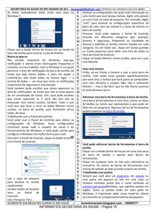 SECRETARIA DA SAÚDE DO RIO GRANDE DO SUL – tenmacedo@hotmail. com ENTREGUE SEU CAMINHO A DEUS DE ABRÃO.

As Notas Autoadesivas estão ainda mais úteis no
Windows 7.

Clique com o botão direito do mouse em um botão da
barra de tarefas para mostrar a Lista de Atalhos
Reúna os pop-us
Nas versões anteriores do Windows, pop-ups,
notificações e alertas eram interrupções frequentes e
irritantes no meu trabalho. Com o Windows 7, eu posso
gerenciar a área de notificações da barra de tarefas, de
modo que vejo menos balões. E, para me ajudar a
controlá-los, eles ficam todos no mesmo lugar — a
Central de Ações — um local que reúne as notificações
importantes de segurança e manutenção.
Você também pode escolher que ícones aparecem na
área de notificações, de modo que não se trata apenas
de um amontoado de ícones. Sim, você pode escolher
que ícones aparecem lá. E você não tem que se
preocupar com ícones ocultos, também. Tudo o que
você tem que fazer é clicar no botão Mostrar ícones
ocultos, na barra de tarefas, para facilmente vê-los
todos, de novo.
Trabalhando com o Painel de Controle
Você pode usar o Painel de Controle para alterar as
configurações do Windows. Essas configurações
controlam quase tudo a respeito do visual e do
funcionamento do Windows, e você pode usá-las para
configurar o Windows da melhor forma para você.
Para abrir o Painel de Controle, clique no botão Iniciar
e em Painel de Controle.

Use a caixa de pesquisa
para localizar as tarefas
rapidamente.
Há dois modos de localizar
itens no Painel de
Controle:
Use a Pesquisa. Para
ACREDITE EM DEUS NO CURSO E EM VOCÊ

–

S
A
R
G
E
N
T
O
M
A
C
E
D
O
S
A
R
G
E
N
T
O
M
A
C
E
D
O
S
A
R
G
E
N
T
O
M
A
C
E
D
O
S
A
R
G
E
N
T
O
M
A

localizar as configurações nas quais está interessado ou
uma tarefa que você deseja realizar, digite uma palavra
ou uma frase na caixa de pesquisa. Por exemplo, digite
"som" para localizar as configurações específicas da
placa de som, sons do sistema e o ícone de volume na
barra de tarefas.
Procurar. Você pode explorar o Painel de Controle
clicando em diferentes categorias (por exemplo,
Sistema e Segurança, Programas ou Facilidade de
Acesso) e exibindo as tarefas comuns listadas em cada
categoria. Ou em Exibir por, clique em Ícones grandes
ou Ícones pequenos para exibir uma lista de todos os
itens do Painel de Controle.
Clique no botão Mostrar ícones ocultos, para ver o que
está faltando
Veja você mesmo
Então, vá em frente e comece a usar a nova barra de
tarefas. Com todos esses grandes aperfeiçoamentos
que você verá, o tempo que você passa ao computador
será mais eficiente e simples. Não, não é realmente
biônico — mas é tão bom, que eu não ficaria surpreso
se você pensasse que é.
Adicionar uma barra de ferramentas à barra de tarefas
Uma barra de ferramentas é uma linha, coluna ou bloco
de botões ou ícones que representam o que pode ser
feito em um programa. Algumas barras de ferramentas
podem aparecer na barra de tarefas.

Você pode adicionar barras de ferramentas à barra de
tarefas
Clique com o botão direito do mouse em uma área vazia
da barra de tarefas e aponte para Barras de
Ferramentas.
Clique em qualquer item na lista para adicioná-lo ou
removê-lo. Os nomes de barras de ferramentas com
marcas de seleção ao lado já estão na barra de tarefas.
Trabalhando com janelas
Sempre que você abre um programa, um arquivo ou
uma pasta, ele aparece na tela em uma caixa ou
moldura chamada janela (daí o nome atribuído ao
sistema operacionalWindows, que significa Janelas em
inglês). Como as janelas estão em toda parte no
Windows, é importante saber como movê-las, alterar
seu tamanho ou simplesmente fazê-las desaparecer.
tenentemacedo.blogspot.com - 99999777

INFORMÁTICA SECRETARIA DA SAUDE – Página 18

 