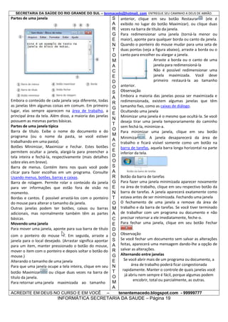 SECRETARIA DA SAÚDE DO RIO GRANDE DO SUL – tenmacedo@hotmail. com ENTREGUE SEU CAMINHO A DEUS DE ABRÃO.

Partes de uma janela

Embora o conteúdo de cada janela seja diferente, todas
as janelas têm algumas coisas em comum. Em primeiro
lugar, elas sempre aparecem na área de trabalho, a
principal área da tela. Além disso, a maioria das janelas
possuem as mesmas partes básicas.
Partes de uma janela típica
Barra de título. Exibe o nome do documento e do
programa (ou o nome da pasta, se você estiver
trabalhando em uma pasta).
Botões Minimizar, Maximizar e Fechar. Estes botões
permitem ocultar a janela, alargá-la para preencher a
tela inteira e fechá-la, respectivamente (mais detalhes
sobre eles em breve).
Barra de menus. Contém itens nos quais você pode
clicar para fazer escolhas em um programa. Consulte
Usando menus, botões, barras e caixas.
Barra de rolagem. Permite rolar o conteúdo da janela
para ver informações que estão fora de visão no
momento.
Bordas e cantos. É possível arrastá-los com o ponteiro
do mouse para alterar o tamanho da janela.
Outras janelas podem ter botões, caixas ou barras
adicionais, mas normalmente também têm as partes
básicas.
Movendo uma janela
Para mover uma janela, aponte para sua barra de título
com o ponteiro do mouse . Em seguida, arraste a
janela para o local desejado. (Arrastar significa apontar
para um item, manter pressionado o botão do mouse,
mover o item com o ponteiro e depois soltar o botão do
mouse.)
Alterando o tamanho de uma janela
Para que uma janela ocupe a tela inteira, clique em seu
botão Maximizar
ou clique duas vezes na barra de
título da janela.
Para retornar uma janela maximizada ao tamanho
ACREDITE EM DEUS NO CURSO E EM VOCÊ

–

S
A
R
G
E
N
T
O
M
A
C
E
D
O
S
A
R
G
E
N
T
O
M
A
C
E
D
O
S
A
R
G
E
N
T
O
M
A
C
E
D
O
S
A
R
G
E
N
T
O
M
A

anterior, clique em seu botão Restaurar
(ele é
exibido no lugar do botão Maximizar). ou clique duas
vezes na barra de título da janela.
Para redimensionar uma janela (torná-la menor ou
maior), aponte para qualquer borda ou canto da janela.
Quando o ponteiro do mouse mudar para uma seta de
duas pontas (veja a figura abaixo), arraste a borda ou o
canto para encolher ou alargar a janela.
Arraste a borda ou o canto de uma
janela para redimensioná-la
Não é possível redimensionar uma
janela maximizada. Você deve
primeiro restaurá-la ao tamanho
anterior.
Embora a maioria das janelas possa ser maximizada e
redimensionada, existem algumas janelas que têm
tamanho fixo, como as caixas de diálogo.
Ocultando uma janela
Minimizar uma janela é o mesmo que ocultá-la. Se você
deseja tirar uma janela temporariamente do caminho
sem fechá-la, minimize-a.
Para minimizar uma janela, clique em seu botão
Minimizar
. A janela desaparecerá da área de
trabalho e ficará visível somente como um botão na
barra de tarefas, aquela barra longa horizontal na parte
inferior da tela.

Botão da barra de tarefas
Para fazer uma janela minimizada aparecer novamente
na área de trabalho, clique em seu respectivo botão da
barra de tarefas. A janela aparecerá exatamente como
estava antes de ser minimizada. Fechando uma janela
O fechamento de uma janela a remove da área de
trabalho e da barra de tarefas. Se você tiver terminado
de trabalhar com um programa ou documento e não
precisar retornar a ele imediatamente, feche-o.
Para fechar uma janela, clique em seu botão Fechar
.
Observação
Se você fechar um documento sem salvar as alterações
feitas, aparecerá uma mensagem dando-lhe a opção de
salvar as alterações.
Alternando entre janelas
Se você abrir mais de um programa ou documento, a
área de trabalho poderá ficar congestionada
rapidamente. Manter o controle de quais janelas você
já abriu nem sempre é fácil, porque algumas podem
encobrir, total ou parcialmente, as outras.
tenentemacedo.blogspot.com - 99999777

INFORMÁTICA SECRETARIA DA SAUDE – Página 19

 