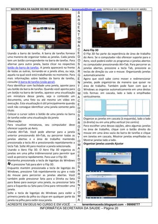 SECRETARIA DA SAÚDE DO RIO GRANDE DO SUL – tenmacedo@hotmail. com ENTREGUE SEU CAMINHO A DEUS DE ABRÃO.

Usando a barra de tarefas. A barra de tarefas fornece
uma maneira de organizar todas as janelas. Cada janela
tem um botão correspondente na barra de tarefas. Para
alternar para outra janela, basta clicar no respectivo
botão da barra de tarefas. A janela aparecerá na frente
de todas as outras, tornando-se a janela ativa, ou seja,
aquela na qual você está trabalhando no momento. Para
mais informações sobre botões da barra de tarefas,
consulte A barra de tarefas (visão geral).
Para identificar com facilidade uma janela, aponte para
seu botão da barra de tarefas. Quando você aponta para
um botão na barra de tarefas, aparece uma visualização
em miniatura dessa janela, seja o conteúdo um
documento, uma foto ou até mesmo um vídeo em
execução. Esta visualização é útil principalmente quando
você não consegue identificar uma janela somente pelo
título.
Colocar o cursor sobre o botão de uma janela na barra
de tarefas exibe uma visualização da janela
Observação
Para visualizar miniaturas, seu computador deve
oferecer suporte ao Aero.
Usando Alt+Tab. Você pode alternar para a janela
anterior pressionando Alt+Tab, ou percorrer todas as
janelas abertas e a área de trabalho mantendo
pressionada a tecla Alt e pressionando repetidamente a
tecla Tab. Solte Alt para mostrar a janela selecionada.
Usando o Aero Flip 3D. O Aero Flip 3D organiza as
janelas em uma pilha tridimensional para permitir que
você as percorra rapidamente. Para usar o Flip 3D:
Mantenha pressionada a tecla de logotipo do Windows
e pressione Tab para abrir o Flip 3D.
Enquanto mantém pressionada a tecla de logotipo do
Windows, pressione Tab repetidamente ou gire a roda
do mouse para percorrer as janelas abertas. Você
também pode pressionar Seta para a Direita ou Seta
para Baixo para avançar uma janela, ou pressionar Seta
para a Esquerda ou Seta para Cima para retroceder uma
janela.
Solte a tecla de logotipo do Windows para exibir a
primeira janela da pilha ou clique em qualquer parte da
janela na pilha para exibir essa janela.
ACREDITE EM DEUS NO CURSO E EM VOCÊ –

S
A
R
G
E
N
T
O
M
A
C
E
D
O
S
A
R
G
E
N
T
O
M
A
C
E
D
O
S
A
R
G
E
N
T
O
M
A
C
E
D
O
S
A
R
G
E
N
T
O
M
A

Aero Flip 3D
O Flip 3D faz parte da experiência de área de trabalho
do Aero. Se o computador não oferecer suporte para o
Aero, você poderá exibir os programas e janelas abertos
no computador pressionando Alt+Tab. Para percorrer as
janelas abertas, pressione a tecla Tab, pressione as
teclas de direção ou use o mouse. Organizando janelas
automaticamente
Agora que você sabe como mover e redimensionar
janelas, pode organizá-las da maneira que quiser na
área de trabalho. Também pode fazer com que o
Windows as organize automaticamente em uma destas
três formas: em cascata, lado a lado e empilhadas
verticalmente.

Organize as janelas em cascata (à esquerda), lado a lado
(à direita) ou em uma pilha vertical (no centro)
Para escolher uma dessas opções, abra algumas janelas
na área de trabalho, clique com o botão direito do
mouse em uma área vazia da barra de tarefas e clique
em Janelas em cascata, Mostrar janelas empilhadas ou
Mostrar janelas lado a lado.
Organizar janelas usando Ajustar

tenentemacedo.blogspot.com - 99999777

INFORMÁTICA SECRETARIA DA SAUDE – Página 20

 