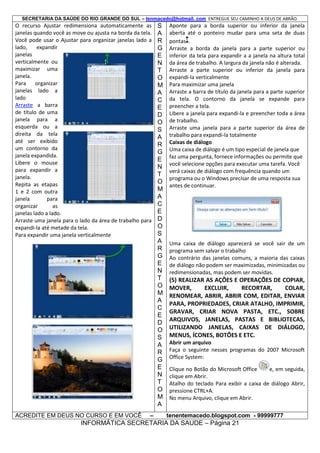 SECRETARIA DA SAÚDE DO RIO GRANDE DO SUL – tenmacedo@hotmail. com ENTREGUE SEU CAMINHO A DEUS DE ABRÃO.

O recurso Ajustar redimensiona automaticamente as
janelas quando você as move ou ajusta na borda da tela.
Você pode usar o Ajustar para organizar janelas lado a
lado,
expandir
janelas
verticalmente ou
maximizar uma
janela.
Para
organizar
janelas lado a
lado
Arraste a barra
de título de uma
janela para a
esquerda ou a
direita da tela
até ser exibido
um contorno da
janela expandida.
Libere o mouse
para expandir a
janela.
Repita as etapas
1 e 2 com outra
janela
para
organizar
as
janelas lado a lado.
Arraste uma janela para o lado da área de trabalho para
expandi-la até metade da tela.
Para expandir uma janela verticalmente

ACREDITE EM DEUS NO CURSO E EM VOCÊ

–

S
A
R
G
E
N
T
O
M
A
C
E
D
O
S
A
R
G
E
N
T
O
M
A
C
E
D
O
S
A
R
G
E
N
T
O
M
A
C
E
D
O
S
A
R
G
E
N
T
O
M
A

Aponte para a borda superior ou inferior da janela
aberta até o ponteiro mudar para uma seta de duas
pontas .
Arraste a borda da janela para a parte superior ou
inferior da tela para expandir a a janela na altura total
da área de trabalho. A largura da janela não é alterada.
Arraste a parte superior ou inferior da janela para
expandi-la verticalmente
Para maximizar uma janela
Arraste a barra de título da janela para a parte superior
da tela. O contorno da janela se expande para
preencher a tela.
Libere a janela para expandi-la e preencher toda a área
de trabalho.
Arraste uma janela para a parte superior da área de
trabalho para expandi-la totalmente
Caixas de diálogo
Uma caixa de diálogo é um tipo especial de janela que
faz uma pergunta, fornece informações ou permite que
você selecione opções para executar uma tarefa. Você
verá caixas de diálogo com frequência quando um
programa ou o Windows precisar de uma resposta sua
antes de continuar.

Uma caixa de diálogo aparecerá se você sair de um
programa sem salvar o trabalho
Ao contrário das janelas comuns, a maioria das caixas
de diálogo não podem ser maximizadas, minimizadas ou
redimensionadas, mas podem ser movidas.

(5) REALIZAR AS AÇÕES E OPERAÇÕES DE COPIAR,
MOVER,
EXCLUIR,
RECORTAR,
COLAR,
RENOMEAR, ABRIR, ABRIR COM, EDITAR, ENVIAR
PARA, PROPRIEDADES, CRIAR ATALHO, IMPRIMIR,
GRAVAR, CRIAR NOVA PASTA, ETC., SOBRE
ARQUIVOS, JANELAS, PASTAS E BIBLIOTECAS,
UTILIZANDO JANELAS, CAIXAS DE DIÁLOGO,
MENUS, ÍCONES, BOTÕES E ETC.
Abrir um arquivo
Faça o seguinte nesses programas do 2007 Microsoft
Office System:
Clique no Botão do Microsoft Office
e, em seguida,
clique em Abrir.
Atalho do teclado Para exibir a caixa de diálogo Abrir,
pressione CTRL+A.
No menu Arquivo, clique em Abrir.
tenentemacedo.blogspot.com - 99999777

INFORMÁTICA SECRETARIA DA SAUDE – Página 21

 
