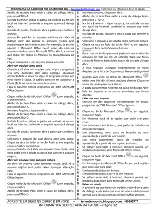 SECRETARIA DA SAÚDE DO RIO GRANDE DO SUL – tenmacedo@hotmail. com ENTREGUE SEU CAMINHO A DEUS DE ABRÃO.

Atalho do teclado Para exibir a caixa de diálogo Abrir,
pressione CTRL+A.
Na lista Examinar, clique na pasta, na unidade ou em um
local na Internet contendo o arquivo que você deseja
abrir.
Na lista de pastas, localize e abra a pasta que contém o
arquivo.
OBSERVAÇÃO Por padrão, os arquivos exibidos na caixa de
diálogo Abrir são apenas os arquivos criados pelo
programa que está sendo usado. Por exemplo, se estiver
usando o Microsoft Office Excel, você não verá os
arquivos criados com o Microsoft Office Word, a menos
que clique em Todos os Arquivos na caixa Arquivos do
tipo.
Clique no arquivo e, em seguida, clique em Abrir.
Abrir um arquivo como cópia
Quando você abre um arquivo como cópia, o programa
cria uma duplicata dele para exibição. Qualquer
alteração feita é salva na cópia. O programa atribui um
novo nome à cópia. O padrão consiste em adicionar a
Cópia (1) de ao início do nome de arquivo.
Faça o seguinte nesses programas do 2007 Microsoft
Office System:
Clique no Botão do Microsoft Office
e, em seguida,
clique em Abrir.
Atalho do teclado Para exibir a caixa de diálogo Abrir,
pressione CTRL+A.
No menu Arquivo, clique em Abrir.
Atalho do teclado Para exibir a caixa de diálogo Abrir,
pressione CTRL+O.
Na lista Examinar, clique na pasta, na unidade ou em um
local na Internet contendo o arquivo que você deseja
abrir.
Na lista de pastas, localize e abra a pasta que contém o
arquivo.
Selecione o arquivo do qual deseja abrir uma cópia.
Clique na seta ao lado do botão Abrir e, em seguida,
clique em Abrir como Cópia.
OBSERVAÇÃO Quando você abre um arquivo como cópia, uma
nova cópia dele é criada na pasta que contém o arquivo
original.
Abrir um arquivo como somente leitura
Ao abrir um arquivo como somente leitura, você vê o
arquivo original sem poder salvar qualquer alteração
nele.
Faça o seguinte nesses programas do 2007 Microsoft
Office System:
Clique no Botão do Microsoft Office
e, em seguida,
clique em Abrir.
Atalho do teclado Para exibir a caixa de diálogo Abrir,
pressione CTRL+O.
ACREDITE EM DEUS NO CURSO E EM VOCÊ

–

S
A
R
G
E
N
T
O
M
A
C
E
D
O
S
A
R
G
E
N
T
O
M
A
C
E
D
O
S
A
R
G
E
N
T
O
M
A
C
E
D
O
S
A
R
G
E
N
T
O
M
A

No menu Arquivo, clique em Abrir.
Atalho do teclado Para exibir a caixa de diálogo Abrir,
pressione CTRL+O.
Na lista Examinar, clique na pasta, na unidade ou em
um local na Internet contendo o arquivo que você
deseja abrir.
Na lista de pastas, localize e abra a pasta que contém o
arquivo.
Selecione o arquivo a ser aberto como somente leitura.
Clique na seta ao lado do botão Abrir e, em seguida,
clique em Abrir como Somente Leitura.
OBSERVAÇÕES

Para criar um atalho para uma pasta em um servidor de
arquivos de rede ou em um servidor Web, use Meus
Locais de Rede na barra Meus Locais da caixa de diálogo
Abrir.
A lista Arquivos Utilizados Recentemente no menu
Arquivo ou na lista de Documentos Recentes disponível
quando você clica no Botão do Microsoft Office
exibe uma lista dos últimos arquivos abertos. Clique no
nome de um arquivo para abri-lo.
A pasta Documentos Recentes na caixa de diálogo Abrir
lista os arquivos e as pastas anteriores que foram
abertas.
Criar um novo arquivo
Execute um dos seguintes procedimentos em desses
programas do 2007 Microsoft Office System:
Clique no Botão Microsoft Office
e, em seguida,
clique em Novo.
Em Modelos, você vê as opções que pode usar para
criar:
Um documento em branco, uma pasta de trabalho ou
uma apresentação.
Um documento, uma pasta de trabalho ou uma
apresentação a partir de um modelo.
Um novo documento, pasta de trabalho ou
apresentação a partir de um arquivo existente.
Se estiver conectado à Internet, também poderá ver
modelos disponíveis pelo Microsoft Office Online.
Clique no Botão do Microsoft Office
e, em seguida,
clique em Novo.
Em Introdução ao Microsoft Office Access, você opções
que pode usar para criar:
Um banco de dados em branco.
Um banco de dados a partir de um modelo.
Se estiver conectado à Internet, também poderá ver
modelos disponíveis pelo Microsoft Office Online.
Baixar um modelo

A primeira vez que baixa um modelo, você vê uma caixa
de diálogo explicando que esse recurso está disponível
apenas para pessoas com o Microsoft Office genuíno.
tenentemacedo.blogspot.com - 99999777

INFORMÁTICA SECRETARIA DA SAUDE – Página 22

 