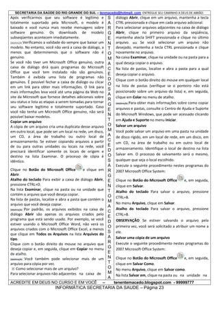 SECRETARIA DA SAÚDE DO RIO GRANDE DO SUL – tenmacedo@hotmail. com ENTREGUE SEU CAMINHO A DEUS DE ABRÃO.

Após verificarmos que seu software é legítimo e
totalmente suportado pela Microsoft, o modelo é
baixado e você nunca mais recebe mensagens sobre
software genuíno. Os downloads de modelo
subseqüentes acontecem imediatamente.
OBSERVAÇÃO Verificamos a validade do sempre que baixar um
modelo. No entanto, você não verá a caixa de diálogo, a
menos que determinemos que o software não é
genuíno.
Se você não tiver um Microsoft Office genuíno, outra
caixa de diálogo dirá quais programas do Microsoft
Office que você tem instalado não são genuínos.
Também é exibida uma lista de programas não
genuínos. É possível fechar a caixa de diálogo ou clicar
em um link para obter mais informações. O link para
mais informações leva você até uma página da Web no
site da Microsoft que fornece detalhes adicionais sobre
seu status e lista as etapas a serem tomadas para tornar
seu software legítimo e totalmente suportado. Caso
você não tenha um Microsoft Office genuíno, não será
possível baixar modelos.
Copiar um arquivo
A cópia de um arquivo cria uma duplicata desse arquivo
em outro local, que pode ser um local na rede, um disco,
um CD, a área de trabalho ou outro local de
armazenamento. Se estiver copiando arquivos a partir
de ou para outras unidades ou locais na rede, você
precisará identificar somente os locais de origem e
destino na lista Examinar. O processo de cópia é
idêntico.
Clique no Botão do Microsoft Office
e clique em
Abrir.
Atalho do teclado Para exibir a caixa de diálogo Abrir,
pressione CTRL+O.
Na lista Examinar, clique na pasta ou na unidade que
contém o arquivo que você deseja copiar.
Na lista de pastas, localize e abra a pasta que contém o
arquivo que você deseja copiar.
OBSERVAÇÃO Por padrão, os arquivos exibidos na caixa de
diálogo Abrir são apenas os arquivos criados pelo
programa que está sendo usado. Por exemplo, se você
estiver usando o Microsoft Office Word, não verá os
arquivos criados com o Microsoft Office Excel, a menos
que clique em Todos os Arquivos na lista Arquivos do
tipo.
Clique com o botão direito do mouse no arquivo que
deseja copiar e, em seguida, clique em Copiar no menu
de atalho.
OBSERVAÇÃO Você também pode selecionar mais de um
arquivo para cópia por vez.
Como selecionar mais de um arquivo?
Para selecionar arquivos não adjacentes na caixa de
ACREDITE EM DEUS NO CURSO E EM VOCÊ

–

S
A
R
G
E
N
T
O
M
A
C
E
D
O
S
A
R
G
E
N
T
O
M
A
C
E
D
O
S
A
R
G
E
N
T
O
M
A
C
E
D
O
S
A
R
G
E
N
T
O
M
A

diálogo Abrir, clique em um arquivo, mantenha a tecla
CTRL pressionada e clique em cada arquivo adicional.
Para selecionar arquivos adjacentes na caixa de diálogo
Abrir, clique no primeiro arquivo da seqüência,
mantenha atecla SHIFT pressionada e clique no último
arquivo. DICA Se você selecionar um arquivo não
desejado, mantenha a tecla CTRL pressionada e clique
novamente no arquivo.
Na caixa Examinar, clique na unidade ou na pasta para a
qual deseja copiar o arquivo.
Na lista de pastas, localize e abra a pasta para a qual
deseja copiar o arquivo.
Clique com o botão direito do mouse em qualquer local
na lista de pastas (verifique se o ponteiro não está
posicionado sobre um arquivo da lista) e, em seguida,
clique em Colar no menu de atalho.
OBSERVAÇÃO Para obter mais informações sobre como copiar
arquivos e pastas, consulte o Centro de Ajuda e Suporte
do Microsoft Windows, que pode ser acessado clicando
em Ajuda e Suporte no menu Iniciar.
Salvar um arquivo
Você pode salvar um arquivo em uma pasta na unidade
de disco rígido, em um local de rede, em um disco, em
um CD, na área de trabalho ou em outro local de
armazenamento. Identifique o local de destino na lista
Salvar em. O processo de salvamento será o mesmo,
qualquer que seja o local escolhido.
Execute o seguinte procedimento nestes programas do
2007 Microsoft Office System:
Clique no Botão do Microsoft Office
e, em seguida,
clique em Salvar.
Atalho do teclado Para salvar o arquivo, pressione
CTRL+B.
No menu Arquivo, clique em Salvar.
Atalho do teclado Para salvar o arquivo, pressione
CTRL+B.
OBSERVAÇÃO Se estiver salvando o arquivo pela
primeira vez, você será solicitado a atribuir um nome a
ele.
Salvar uma cópia de um arquivo
Execute o seguinte procedimento nestes programas do
2007 Microsoft Office System:
Clique no Botão do Microsoft Office
e, em seguida,
clique em Salvar Como.
No menu Arquivo, clique em Salvar como.
Na lista Salvar em, clique na pasta ou na unidade na
tenentemacedo.blogspot.com - 99999777

INFORMÁTICA SECRETARIA DA SAUDE – Página 23

 