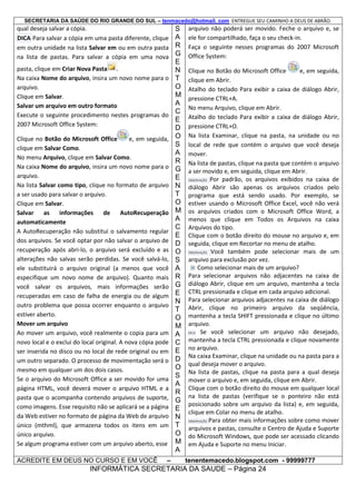 SECRETARIA DA SAÚDE DO RIO GRANDE DO SUL – tenmacedo@hotmail. com ENTREGUE SEU CAMINHO A DEUS DE ABRÃO.

qual deseja salvar a cópia.
DICA Para salvar a cópia em uma pasta diferente, clique
em outra unidade na lista Salvar em ou em outra pasta
na lista de pastas. Para salvar a cópia em uma nova
pasta, clique em Criar Nova Pasta .
Na caixa Nome do arquivo, insira um novo nome para o
arquivo.
Clique em Salvar.
Salvar um arquivo em outro formato
Execute o seguinte procedimento nestes programas do
2007 Microsoft Office System:
Clique no Botão do Microsoft Office
e, em seguida,
clique em Salvar Como.
No menu Arquivo, clique em Salvar Como.
Na caixa Nome do arquivo, insira um novo nome para o
arquivo.
Na lista Salvar como tipo, clique no formato de arquivo
a ser usado para salvar o arquivo.
Clique em Salvar.
Salvar
as
informações
de
AutoRecuperação
automaticamente
A AutoRecuperação não substitui o salvamento regular
dos arquivos. Se você optar por não salvar o arquivo de
recuperação após abri-lo, o arquivo será excluído e as
alterações não salvas serão perdidas. Se você salvá-lo,
ele substituirá o arquivo original (a menos que você
especifique um novo nome de arquivo). Quanto mais
você salvar os arquivos, mais informações serão
recuperadas em caso de falha de energia ou de algum
outro problema que possa ocorrer enquanto o arquivo
estiver aberto.
Mover um arquivo
Ao mover um arquivo, você realmente o copia para um
novo local e o exclui do local original. A nova cópia pode
ser inserida no disco ou no local de rede original ou em
um outro separado. O processo de movimentação será o
mesmo em qualquer um dos dois casos.
Se o arquivo do Microsoft Office a ser movido for uma
página HTML, você deverá mover o arquivo HTML e a
pasta que o acompanha contendo arquivos de suporte,
como imagens. Esse requisito não se aplicará se a página
da Web estiver no formato de página da Web de arquivo
único (mthml), que armazena todos os itens em um
único arquivo.
Se algum programa estiver com um arquivo aberto, esse
ACREDITE EM DEUS NO CURSO E EM VOCÊ

–

S
A
R
G
E
N
T
O
M
A
C
E
D
O
S
A
R
G
E
N
T
O
M
A
C
E
D
O
S
A
R
G
E
N
T
O
M
A
C
E
D
O
S
A
R
G
E
N
T
O
M
A

arquivo não poderá ser movido. Feche o arquivo e, se
ele for compartilhado, faça o seu check-in.
Faça o seguinte nesses programas do 2007 Microsoft
Office System:
Clique no Botão do Microsoft Office
e, em seguida,
clique em Abrir.
Atalho do teclado Para exibir a caixa de diálogo Abrir,
pressione CTRL+A.
No menu Arquivo, clique em Abrir.
Atalho do teclado Para exibir a caixa de diálogo Abrir,
pressione CTRL+O.
Na lista Examinar, clique na pasta, na unidade ou no
local de rede que contém o arquivo que você deseja
mover.
Na lista de pastas, clique na pasta que contém o arquivo
a ser movido e, em seguida, clique em Abrir.
OBSERVAÇÃO Por padrão, os arquivos exibidos na caixa de
diálogo Abrir são apenas os arquivos criados pelo
programa que está sendo usado. Por exemplo, se
estiver usando o Microsoft Office Excel, você não verá
os arquivos criados com o Microsoft Office Word, a
menos que clique em Todos os Arquivos na caixa
Arquivos do tipo.
Clique com o botão direito do mouse no arquivo e, em
seguida, clique em Recortar no menu de atalho.
OBSERVAÇÃO Você também pode selecionar mais de um
arquivo para exclusão por vez.
Como selecionar mais de um arquivo?
Para selecionar arquivos não adjacentes na caixa de
diálogo Abrir, clique em um arquivo, mantenha a tecla
CTRL pressionada e clique em cada arquivo adicional.
Para selecionar arquivos adjacentes na caixa de diálogo
Abrir, clique no primeiro arquivo da seqüência,
mantenha a tecla SHIFT pressionada e clique no último
arquivo.
DICA
Se você selecionar um arquivo não desejado,
mantenha a tecla CTRL pressionada e clique novamente
no arquivo.
Na caixa Examinar, clique na unidade ou na pasta para a
qual deseja mover o arquivo.
Na lista de pastas, clique na pasta para a qual deseja
mover o arquivo e, em seguida, clique em Abrir.
Clique com o botão direito do mouse em qualquer local
na lista de pastas (verifique se o ponteiro não está
posicionado sobre um arquivo da lista) e, em seguida,
clique em Colar no menu de atalho.
OBSERVAÇÃO Para obter mais informações sobre como mover
arquivos e pastas, consulte o Centro de Ajuda e Suporte
do Microsoft Windows, que pode ser acessado clicando
em Ajuda e Suporte no menu Iniciar.
tenentemacedo.blogspot.com - 99999777

INFORMÁTICA SECRETARIA DA SAUDE – Página 24

 