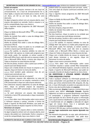 SECRETARIA DA SAÚDE DO RIO GRANDE DO SUL – tenmacedo@hotmail. com ENTREGUE SEU CAMINHO A DEUS DE ABRÃO.

Excluir um arquivo
A exclusão de um arquivo remove-o do seu local de
armazenamento. Se o local de armazenamento for o
disco rígido, o arquivo será movido para a Lixeira. Se for
um disco, um CD ou um local na rede, ele será
destruído.
Se algum programa estiver com um arquivo aberto, esse
arquivo não poderá ser excluído. Feche o arquivo e, se
ele for compartilhado, faça o seu check-in.
Faça o seguinte nesses programas do 2007 Microsoft
Office System:
Clique no Botão do Microsoft Office
e, em seguida,
clique em Abrir.
Atalho do teclado Para exibir a caixa de diálogo Abrir,
pressione CTRL+A.
No menu Arquivo, clique em Abrir.
Atalho do teclado Para exibir a caixa de diálogo Abrir,
pressione CTRL+O.
Na lista Examinar, clique na pasta ou na unidade que
contém o arquivo que você deseja excluir.
OBSERVAÇÃO Por padrão, os arquivos exibidos na caixa de
diálogo Abrir são apenas os criados pelo programa que
está sendo usado. Por exemplo, se estiver usando o
Microsoft Office Excel, você não verá os arquivos criados
com o Microsoft Office Word, a menos que clique em
Todos os Arquivos na caixa Arquivos do tipo.
Na lista de pastas, localize e abra a pasta que contém o
arquivo que você deseja excluir.
Clique com o botão direito do mouse no arquivo e, em
seguida, clique em Excluir no menu de atalho.
OBSERVAÇÃO Você também pode selecionar mais de um
arquivo para exclusão por vez.
Como selecionar mais de um arquivo?
Para selecionar arquivos não adjacentes na caixa de
diálogo Abrir, clique em um arquivo, mantenha a tecla
CTRL pressionada e clique em cada arquivo adicional.
Para selecionar arquivos adjacentes na caixa de diálogo
Abrir, clique no primeiro arquivo da sequencia,
mantenha a tecla SHIFT pressionada e clique no último
arquivo.
DICA
Se você selecionar um arquivo não desejado,
mantenha a tecla CTRL pressionada e clique novamente
no arquivo.
OBSERVAÇÃO Para obter mais informações sobre como excluir
e restaurar arquivos e pastas, consulte o Centro de
Ajuda e Suporte do Microsoft Windows, que pode ser
acessado clicando em Ajuda e Suporte no menu Iniciar.
Renomear um arquivo
A renomeação de um arquivo altera o nome existente.
Se algum programa estiver com um arquivo aberto, esse
arquivo não poderá ser renomeado. Feche o arquivo e,
se ele for compartilhado, faça o seu check-in. Você
ACREDITE EM DEUS NO CURSO E EM VOCÊ

–

S
A
R
G
E
N
T
O
M
A
C
E
D
O
S
A
R
G
E
N
T
O
M
A
C
E
D
O
S
A
R
G
E
N
T
O
M
A
C
E
D
O
S
A
R
G
E
N
T
O
M
A

poderá salvar um arquivo aberto com um novo nome,
mas uma cópia do arquivo continuará existindo com o
nome original.
Faça o seguinte nesses programas do 2007 Microsoft
Office System:
Clique no Botão do Microsoft Office
e, em seguida,
clique em Abrir.
Atalho do teclado Para exibir a caixa de diálogo Abrir,
pressione CTRL+A.
No menu Arquivo, clique em Abrir.
Atalho do teclado Para exibir a caixa de diálogo Abrir,
pressione CTRL+O.
Na lista Examinar, clique na pasta ou na unidade que
contém o arquivo que você deseja renomear.
Na lista de pastas, localize e abra a pasta que contém o
arquivo que você deseja renomear.
OBSERVAÇÃO Por padrão, os arquivos exibidos na caixa de
diálogo Abrir são apenas os criados pelo programa que
está sendo usado. Por exemplo, se estiver usando o
Microsoft Office Excel, você não verá os arquivos
criados com o Microsoft Office Word, a menos que
clique em Todos os Arquivos na caixa Arquivos do tipo.
Clique com o botão direito do mouse no arquivo que
você deseja renomear e, em seguida, clique em
Renomear no menu de atalho.
Digite o novo nome e pressione ENTER.
OBSERVAÇÃO Para obter
mais informações sobre como
renomear arquivos e pastas usando Meu Computador
ou o Microsoft Windows Explorer, consulte o Centro de
Ajuda e Suporte do Microsoft Windows, que pode ser
acessado clicando em Ajuda e Suporte no menu Iniciar.

(6) IDENTIFICAR E UTILIZAR NOMES VÁLIDOS
PARA ARQUIVOS E PASTAS
Todo e qualquer software ou informação gravada em
nosso computador será guardada em uma unidade de
disco, que vimos anteriormente (HD, disquete, CD, Zip,
etc..). Essas informações só podem ser gravadas de uma
forma: elas são transformadas em arquivos.
Não se preocupe: Arquivo é apenas a nomenclatura que
usamos para definir Informação Gravada. Quando
digitamos um texto ou quando desenhamos uma figura
no computador, o programa (software) responsável
pela operação nos dá o direito de gravar a informação
com a qual estamos trabalhando e, após a gravação, ela
é transformada em um arquivo e colocada em algum
lugar em nossos discos. Essa é a operação que
chamamos de salvar um arquivo.
Está bem! OK! Até aqui, nenhum problema, não é? Mas,
em que lugar exatamente esse arquivo égravado nos
discos?
No momento da gravação, ou seja, após solicitarmos o
comando salvar, o computador nos pede duas
tenentemacedo.blogspot.com - 99999777

INFORMÁTICA SECRETARIA DA SAUDE – Página 25

 
