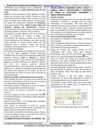 SECRETARIA DA SAÚDE DO RIO GRANDE DO SUL – tenmacedo@hotmail. com ENTREGUE SEU CAMINHO A DEUS DE ABRÃO.

Informações para prosseguir com o salvamento: O
nome do arquivo e a pasta (diretório) onde ele será
salvo.
Pasta é o nome que damos a certas “gavetas” no disco.
Pastas são estruturas que dividem o disco em várias
partes de tamanhos variados, como cômodos em uma
casa. Uma pasta pode conter arquivos e outras pastas.
As pastas são comumente chamadas de Diretórios,
nome que possuíam antes. Lembre-se bem: Pastas são
“gavetas”, arquivos são “documentos”. Portanto,
nunca vai haver um arquivo que tem uma pasta dentro.
As pastas guardam os arquivos e não o contrário!
Os arquivos e as pastas devem ter um nome. O nome é
dado no momento da criação. A Regra para
nomenclatura de arquivos e pastas varia para cada
Sistema Operacional. No Windows, que vamos estudar
neste material, os nomes podem conter até 256
caracteres (letras, números, espaço em branco,
símbolos), com exceção destes /  | >< * ? : “ que são
reservados pelo Windows.
Os arquivos são gravados nas unidades de disco, e ficam
lá até que sejam apagados. Quando solicitamos
trabalhar com um arquivo anteriormente gravado (esse
processo chama-se abrir o arquivo), o arquivo
permanece no disco e uma cópia de suas informações é
jogada na memória RAM para que possamos editá-lo.
Ao
abrir
um
arquivo,
pode-se
alterá-lo
indiscriminadamente, mas as alterações só terão efeito
definitivo se o salvarmos novamente. Quando salvamos
um arquivo pela segunda vez em diante, ele não nos
solicitará mais um nome e um local, isso só acontece na
primeira gravação.
Mostrar ou ocultar as extensões de nome de arquivo
Uma extensão de nome de arquivo é um conjunto de
caracteres adicionados ao final do nome de um arquivo
que determinam que programa deve abri-lo.
O Windows oculta as extensões de nome de arquivo,
mas você pode optar por deixá-las visíveis.
Para mostrar ou ocultar as extensões de nome de
arquivo
Para abrir Opções de Pasta, clique no botão Iniciar ,
em Painel de Controle, em Aparência e Personalização e
em Opções de Pasta.
Clique na guia Exibir e, em Configurações avançadas,
siga um destes procedimentos:
Para mostrar as extensões de nome de arquivo,
desmarque a caixa de seleção Ocultar as extensões dos
tipos de arquivo conhecidos e clique em OK.
Para ocultar as extensões de nome de arquivo, marque
a caixa de seleção Ocultar as extensões dos tipos de
arquivo conhecidos e clique em OK.

(7) SABER UTILIZAR O TECLADO E OS BOTÕES DO
ACREDITE EM DEUS NO CURSO E EM VOCÊ

–

S
A
R
G
E
N
T
O
M
A
C
E
D
O
S
A
R
G
E
N
T
O
M
A
C
E
D
O
S
A
R
G
E
N
T
O
M
A
C
E
D
O
S
A
R
G
E
N
T
O
M
A

MOUSE (DIREITO, ESQUERDO, DUPLO CLIQUE E
SCROLL), PARA A IDENTIFICAÇÃO E EXECUÇÃO
DE TODAS AS ATIVIDADES, OPERAÇÕES E
AÇÕES DESCRITAS ACIMA
Usando o teclado
Esteja você escrevendo uma carta ou calculando dados
numéricos, o teclado é o principal meio de inserir
informações no computador. Mas você sabia que
também pode usá-lo para controlar o computador? Se
você aprender alguns comandos simples (instruções
para o computador) do teclado, poderá trabalhar com
mais eficiência. Este artigo aborda os conceitos básicos
do uso do teclado e apresenta seus comandos.
Como as teclas estão organizadas
Elas podem ser divididas em sete grupos, de acordo
com a função:
Teclas de digitação (alfanuméricas). Incluem as mesmas
letras, números, pontuação e símbolos encontrados em
uma máquina de escrever tradicional.
Teclas de controle. São usadas sozinhas ou em
combinação com outras teclas para executar
determinadas ações. As teclas de controle mais usadas
são Ctrl, Alt, a tecla de logotipo do Windows e Esc.
Teclas de função. São usadas para executar tarefas
específicas. Elas foram rotuladas como F1, F2, F3 e
assim por diante até F12. A funcionalidade dessas teclas
varia de programa para programa.
Teclas de navegação. Permitem editar texto e mover-se
por documentos ou páginas da Web. Elas incluem as
teclas de direção, Home, End, Page Up, Page Down,
Delete e Insert.
Teclado numérico. É útil para digitar números
rapidamente. As teclas estão agrupadas em bloco na
mesma disposição de uma calculadora convencional.
A ilustração a seguir mostra como essas teclas estão
organizadas em um teclado típico. O layout de seu
teclado pode ser diferente.

Como as teclas estão organizadas em um teclado

tenentemacedo.blogspot.com - 99999777

INFORMÁTICA SECRETARIA DA SAUDE – Página 26

 