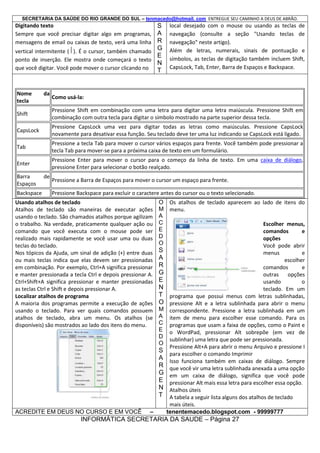 SECRETARIA DA SAÚDE DO RIO GRANDE DO SUL – tenmacedo@hotmail. com ENTREGUE SEU CAMINHO A DEUS DE ABRÃO.

Digitando texto
S
Sempre que você precisar digitar algo em programas, A
mensagens de email ou caixas de texto, verá uma linha R

G

vertical intermitente ( ). É o cursor, também chamado
E
ponto de inserção. Ele mostra onde começará o texto
N
que você digitar. Você pode mover o cursor clicando no T

Nome
tecla

da

local desejado com o mouse ou usando as teclas de
navegação (consulte a seção "Usando teclas de
navegação" neste artigo).
Além de letras, numerais, sinais de pontuação e
símbolos, as teclas de digitação também incluem Shift,
CapsLock, Tab, Enter, Barra de Espaços e Backspace.

Como usá-la:

Shift

Pressione Shift em combinação com uma letra para digitar uma letra maiúscula. Pressione Shift em
combinação com outra tecla para digitar o símbolo mostrado na parte superior dessa tecla.

CapsLock

Pressione CapsLock uma vez para digitar todas as letras como maiúsculas. Pressione CapsLock
novamente para desativar essa função. Seu teclado deve ter uma luz indicando se CapsLock está ligado.

Tab

Pressione a tecla Tab para mover o cursor vários espaços para frente. Você também pode pressionar a
tecla Tab para mover-se para a próxima caixa de texto em um formulário.

Enter

Pressione Enter para mover o cursor para o começo da linha de texto. Em uma caixa de diálogo,
pressione Enter para selecionar o botão realçado.

Barra
Espaços
Backspace

de

Pressione a Barra de Espaços para mover o cursor um espaço para frente.
Pressione Backspace para excluir o caractere antes do cursor ou o texto selecionado.

Usando atalhos de teclado
Atalhos de teclado são maneiras de executar ações
usando o teclado. São chamados atalhos porque agilizam
o trabalho. Na verdade, praticamente qualquer ação ou
comando que você executa com o mouse pode ser
realizado mais rapidamente se você usar uma ou duas
teclas do teclado.
Nos tópicos da Ajuda, um sinal de adição (+) entre duas
ou mais teclas indica que elas devem ser pressionadas
em combinação. Por exemplo, Ctrl+A significa pressionar
e manter pressionada a tecla Ctrl e depois pressionar A.
Ctrl+Shift+A significa pressionar e manter pressionadas
as teclas Ctrl e Shift e depois pressionar A.
Localizar atalhos de programa
A maioria dos programas permite a execução de ações
usando o teclado. Para ver quais comandos possuem
atalhos de teclado, abra um menu. Os atalhos (se
disponíveis) são mostrados ao lado dos itens do menu.

ACREDITE EM DEUS NO CURSO E EM VOCÊ

O Os atalhos de teclado aparecem ao lado de itens do
M menu.
A
C
Escolher menus,
E
comandos
e
D
opções
O
Você pode abrir
S
menus
e
A
escolher
R
comandos
e
G
outras
opções
E
usando
o
N
teclado. Em um
T programa que possui menus com letras sublinhadas,
O pressione Alt e a letra sublinhada para abrir o menu
M correspondente. Pressione a letra sublinhada em um
A item de menu para escolher esse comando. Para os
C programas que usam a faixa de opções, como o Paint e
E o WordPad, pressionar Alt sobrepõe (em vez de
D
sublinhar) uma letra que pode ser pressionada.
O
Pressione Alt+A para abrir o menu Arquivo e pressione I
S
para escolher o comando Imprimir
A Isso funciona também em caixas de diálogo. Sempre
R que você vir uma letra sublinhada anexada a uma opção
G em um caixa de diálogo, significa que você pode
E pressionar Alt mais essa letra para escolher essa opção.
N Atalhos úteis
T A tabela a seguir lista alguns dos atalhos de teclado
mais úteis.
–
tenentemacedo.blogspot.com - 99999777

INFORMÁTICA SECRETARIA DA SAUDE – Página 27

 