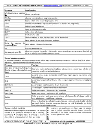 SECRETARIA DA SAÚDE DO RIO GRANDE DO SUL – tenmacedo@hotmail. com ENTREGUE SEU CAMINHO A DEUS DE ABRÃO.

Pressione

Para fazer isso

Windows tecla de logotipo

Abrir o menu Iniciar

Alt+Tab

Alternar entre janelas ou programas abertos

Alt+F4

Fechar o item ativo ou sair do programa ativo

Ctrl+S

Salvar o documento ou arquivo atual (funciona na maioria dos programas)

Ctrl+C

Copiar o item selecionado

Ctrl+X

Recortar o item selecionado

Ctrl+V

Colar o item selecionado

Ctrl+Z

Desfazer uma ação

Ctrl+A

Selecionar todos os itens em uma janela ou um documento

F1

Exibir a Ajuda de um programa ou do Windows

Tecla de logotipo
Windows +F1

do

Exibir a Ajuda e Suporte do Windows

Esc

Cancelar a tarefa atual

Tecla de aplicativo

Abre um menu de comandos relacionados a uma seleção em um programa. Equivale a
clicar na seleção com o botão direito do mouse.

Usando teclas de navegação
As teclas de navegação permitem mover o cursor, editar texto e mover-se por documentos e páginas da Web. A tabela a
seguir lista algumas funções comuns dessas teclas.
Pressione

Para isso

Seta para a Esquerda, Seta para a
Rolar uma página da Web na direção da seta ou mover o cursor ou a seleção um
Direita, Seta para Cima ou Seta para
espaço ou uma linha na direção da seta
Baixo
Home

Mover o cursor para o começo de uma linha ou ir para a parte superior de uma
página da Web

End

Mover o cursor para o final de uma linha ou ir para a parte inferior de uma página
da Web

Ctrl+Home

Mover-se para a parte superior de um documento

Ctrl+End

Mover-se para a parte inferior de um documento

Page Up

Mover o cursor ou a página uma tela para cima

Page Down

Mover o cursor ou a página uma tela para baixo

Delete

Excluir o caractere após o cursor ou o texto selecionado. No Windows, excluir o
item selecionado e movê-lo para a Lixeira

Insert

Ativar ou desativar o modo de inserção. Quando esse modo está ativado, o texto
que você digita é inserido no cursor. Quando ele está desativado, seu texto
substitui os caracteres existentes.

Usando o teclado numérico
O teclado numérico organiza os numerais 0 a 9, o ponto
decimal e as operações aritméticas de + (adição), (subtração), * (multiplicação) e / (divisão) na mesma
disposição de uma calculadora. É claro que esses
ACREDITE EM DEUS NO CURSO E EM VOCÊ

–

S
A
R
G
E
N

caracteres são duplicados em algum lugar no teclado,
mas o teclado numérico permite inserir operações
matemáticas ou dados numéricos mais rapidamente,
usando apenas uma mão.

tenentemacedo.blogspot.com - 99999777

INFORMÁTICA SECRETARIA DA SAUDE – Página 28

 