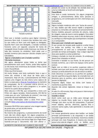 SECRETARIA DA SAÚDE DO RIO GRANDE DO SUL – tenmacedo@hotmail. com ENTREGUE SEU CAMINHO A DEUS DE ABRÃO.

Teclado numérico
Para usar o teclado numérico para digitar números,
pressione Num Lock. A maioria dos teclados tem uma
luz que indica se Num Lock está ligado ou desligado.
Quando Num Lock está desligado, o teclado numérico
funciona como um segundo conjunto de teclas de
navegação (essas funções estão impressas nas teclas ao
lado dos numerais ou símbolos). Você pode usar o
teclado numérico para executar cálculos simples com a
Calculadora.
Operar a Calculadora com o teclado numérico
Três teclas incomuns
Até agora, abordamos quase todas as teclas que
provavelmente você usará. Porém, ainda falta explicar
as três teclas mais misteriosas do teclado: PrtScn, Scroll
Lock e Pause/Break.
PrtScn (ou Print Screen)
Há muito tempo, esta tecla realmente fazia o que o
nome diz: enviava a tela atual de texto para a
impressora. Hoje em dia, o pressionamento de PrtScn
captura uma imagem da tela inteira (uma captura de
tela) e a copia para a Área de Transferência na memória
do computador. De lá, é possível colá-la (Ctrl+V) no
Microsoft Paint ou em outro programa e, se quiser,
imprimi-la a partir desse programa.
Mais obscura é SYS RQ, que compartilha a tecla com
PrtScn em alguns teclados. Historicamente, SYS RQ foi
criada para ser uma "solicitação do sistema", mas esse
comando não está habilitado no Windows.
Para mais informações sobre a tecla Print Screen,
consulte Obter uma captura de tela (imprimir a tela).
Dica
Pressione Alt+PrtScn para capturar uma imagem apenas
da janela ativa, em vez da tela inteira.
ScrLk (ou Scroll Lock)
Na maioria dos programas, o pressionamento de Scroll
Lock não tem efeito algum. Em alguns programas, o
pressionamento de Scroll Lock altera o comportamento
das teclas de direção e das teclas Page Up e Page Down,
fazendo com que o documento role sem alterar a
ACREDITE EM DEUS NO CURSO E EM VOCÊ

–

S
A
R
G
E
N
T
O
M
A
C
E
D
O
S
A
R
G
E
N
T
O
M
A
C
E
D
O
S
A
R
G
E
N
T
O
M
A
C
E
D
O
S
A
R
G
E
N
T
O
M
A

posição do cursor ou da seleção. Seu teclado deve ter
uma luz indicando se Scroll Lock está ligado.
Pause/Break
Esta tecla é usada raramente. Em alguns programas
antigos, o pressionamento desta tecla pausava o
programa ou, em combinação com Ctrl, interrompia sua
execução.
Outras teclas
Alguns teclados modernos vêm com "teclas de acesso",
ou seja, botões que dão acesso rápido a programas,
arquivos ou comandos com apenas um pressionamento.
Outros modelos possuem controles de volume, rodas
de rolagem, rodas de zoom e outros gadgets. Para obter
detalhes sobre esses recursos, visite o site do fabricante
ou verifique as informações que acompanham o teclado
ou o computador.
Dicas para usar o teclado com segurança
O uso correto do teclado pode ajudá-lo a evitar dores
ou lesões nos punhos, nas mãos e nos braços,
principalmente se você usa o computador durante
períodos de tempo prolongados. Veja a seguir algumas
dicas para ajudá-lo a evitar problemas:
Coloque o teclado no nível do cotovelo. Os antebraços
devem ficar relaxados na lateral.
Centralize o teclado na sua frente. Se ele possuir um
teclado numérico, use a barra de espaços como ponto
central.
Digite com as mãos e os punhos suspensos sobre o
teclado, para que você possa usar o braço inteiro para
alcançar as teclas distantes em vez de esticar os dedos.
Evite descansar as palmas ou os punhos em qualquer
tipo de superfície enquanto digita. Se o teclado tiver um
descanso para os punhos, use-o somente durante as
pausas na digitação.
Enquanto digita, toque nas teclas com leveza e
mantenha os punhos retos.
Quando não estiver digitando, relaxe os braços e as
mãos.
A cada 15 a 20 minutos, faça uma pausa e interrompa o
uso do computador.
Usando o mouse
Assim como você usa as mãos para interagir com
objetos no mundo físico, pode usar o mouse para
interagir com itens na tela do computador. É possível
mover objetos, abri-los, alterá-los, jogá-los fora e
executar outras ações, tudo apontando e clicando com
o mouse.
Partes básicas
Um mouse geralmente possui dois botões: um botão
principal (normalmente o da esquerda) e um botão
secundário (geralmente o da direita). Usaremos o botão
principal com mais frequência. A maioria dos mouses
possui uma roda de rolagem entre os botões para
tenentemacedo.blogspot.com - 99999777

INFORMÁTICA SECRETARIA DA SAUDE – Página 29

 