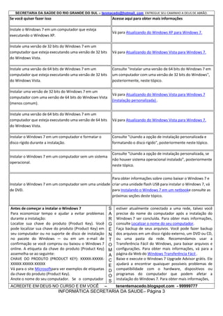 SECRETARIA DA SAÚDE DO RIO GRANDE DO SUL – tenmacedo@hotmail. com ENTREGUE SEU CAMINHO A DEUS DE ABRÃO.

Se você quiser fazer isso

Acesse aqui para obter mais informações

Instale o Windows 7 em um computador que esteja
executando o Windows XP.

Vá para Atualizando do Windows XP para Windows 7.

Instale uma versão de 32 bits do Windows 7 em um
computador que esteja executando uma versão de 32 bits
do Windows Vista.

Vá para Atualizando do Windows Vista para Windows 7.

Instale uma versão de 64 bits de Windows 7 em um
computador que esteja executando uma versão de 32 bits
do Windows Vista.

Consulte "Instalar uma versão de 64 bits do Windows 7 em
um computador com uma versão de 32 bits do Windows",
posteriormente, neste tópico.

Instalar uma versão de 32 bits do Windows 7 em um
computador com uma versão de 64 bits do Windows Vista
(menos comum).

Vá para Atualizando do Windows Vista para Windows 7
(instalação personalizada) .

Instale uma versão de 64 bits do Windows 7 em um
computador que esteja executando uma versão de 64 bits
do Windows Vista.

Vá para Atualizando do Windows Vista para Windows 7.

Instalar o Windows 7 em um computador e formatar o
disco rígido durante a instalação.

Consulte "Usando a opção de instalação personalizada e
formatando o disco rígido", posteriormente neste tópico.

Instalar o Windows 7 em um computador sem um sistema
operacional.

Consulte "Usando a opção de instalação personalizada, se
não houver sistema operacional instalado", posteriormente
neste tópico.

Para obter informações sobre como baixar o Windows 7 e
Instalar o Windows 7 em um computador sem uma unidade criar uma unidade flash USB para instalar o Windows 7, vá
para Instalando o Windows 7 em um netbooke consulte as
de DVD.
próximas seções deste tópico.
Antes de começar a instalar o Windows 7
S
Para economizar tempo e ajudar a evitar problemas A
durante a instalação:
R
Localize sua chave do produto (Product Key). Você G
pode localizar sua chave do produto (Product Key) em E
seu computador ou no suporte de disco de instalação N
no pacote do Windows — ou em um e-mail de T
confirmação se você comprou ou baixou o Windows 7 O
online. A etiqueta da chave do produto (Product Key) M
assemelha-se ao seguinte:
A
CHAVE DO PRODUTO (PRODUCT KEY): XXXXX-XXXXX- C
XXXXX-XXXXX-XXXXX
E
Vá para o site Microsoftpara ver exemplos de etiquetas D
da chave do produto (Product Key).
O
Anote o nome do seu computador. Se o computador

S

ACREDITE EM DEUS NO CURSO E EM VOCÊ

–

estiver atualmente conectado a uma rede, talvez você
precise do nome do computador após a instalação do
Windows 7 ser concluída. Para obter mais informações,
consulte Localizar o nome do seu computador.
Faça backup de seus arquivos. Você pode fazer backup
dos arquivos em um disco rígido externo, um DVD ou CD,
ou uma pasta da rede. Recomendamos usar a
Transferência Fácil do Windows, para baixar arquivos e
configurações. Para obter mais informações, vá para a
página da Web do Windows Transferência Fácil .
Baixe e execute o Windows 7 Upgrade Advisor grátis. Ele
ajudará a encontrar quaisquer possíveis problemas de
compatibilidade com o hardware, dispositivos ou
programas do computador que podem afetar a
instalação do Windows 7. Para obter mais informações,
tenentemacedo.blogspot.com - 99999777

INFORMÁTICA SECRETARIA DA SAUDE– Página 3

 
