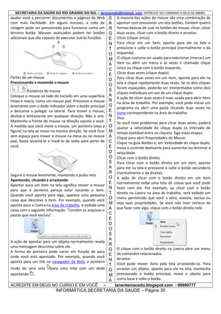 SECRETARIA DA SAÚDE DO RIO GRANDE DO SUL – tenmacedo@hotmail. com ENTREGUE SEU CAMINHO A DEUS DE ABRÃO.

ajudar você a percorrer documentos e páginas da Web
com mais facilidade. Em alguns mouses, a roda de
rolagem pode ser pressionada para funcionar como um
terceiro botão. Mouses avançados podem ter botões
adicionais que são capazes de executar outras funções.

Partes de um mouse
Pressionando e movendo o mouse
Ponteiros do mouse
Coloque o mouse ao lado do teclado em uma superfície
limpa e macia, como um mouse pad. Pressione o mouse
levemente com o dedo indicador sobre o botão principal
e descanse o polegar na lateral. Para mover o mouse,
deslize-o lentamente em qualquer direção. Não o vire.
Mantenha a frente do mouse na direção oposta a você.
À medida que você move o mouse, um ponteiro (veja a
figura) na tela se move na mesma direção. Se você ficar
sem espaço para mover o mouse na mesa ou no mouse
pad, basta levantá-lo e trazê-lo de volta para perto de
você.

Segure o mouse levemente, mantendo o pulso reto.
Apontando, clicando e arrastando
Apontar para um item na tela significa mover o mouse
para que o ponteiro pareça estar tocando o item.
Quando você aponta para algo, aparece uma pequena
caixa que descreve o item. Por exemplo, quando você
aponta para a Lixeira na área de trabalho, é exibida uma
caixa com a seguinte informação: "Contém os arquivos e
pastas que você excluiu".

A ação de apontar para um objeto normalmente revela
uma mensagem descritiva sobre ele.
A forma do ponteiro pode variar em função de para
onde você está apontado. Por exemplo, quando você
aponta para um link no navegador da Web, o ponteiro
muda de uma seta
apontando .

para uma mão com um dedo

ACREDITE EM DEUS NO CURSO E EM VOCÊ

–

S
A
R
G
E
N
T
O
M
A
C
E
D
O
S
A
R
G
E
N
T
O
M
A
C
E
D
O
S
A
R
G
E
N
T
O
M
A
C
E
D
O
S
A
R
G
E
N
T
O
M
A

A maioria das ações do mouse são uma combinação de
apontar com pressionar um dos botões. Existem quatro
formas básicas de usar os botões do mouse: clicar, clicar
duas vezes, clicar com o botão direito e arrastar.
Clicar (clique único)
Para clicar em um item, aponte para ele na tela e
pressione e solte o botão principal (normalmente o da
esquerda).
O clique costuma ser usado para selecionar (marcar) um
item ou abrir um menu e às vezes é chamado clique
único ou clique com o botão esquerdo.
Clicar duas vezes (clique duplo)
Para clicar duas vezes em um item, aponte para ele na
tela e clique rapidamente duas vezes. Se os dois cliques
forem espaçados, poderão ser interpretados como dois
cliques individuais em vez de um clique duplo.
A ação de clicar duas vezes é mais usada para abrir itens
na área de trabalho. Por exemplo, você pode iniciar um
programa ou abrir uma pasta clicando duas vezes no
ícone correspondente na área de trabalho.
Dica
Se você tiver problemas para clicar duas vezes, poderá
ajustar a velocidade do clique duplo (o intervalo de
tempo aceitável entre os cliques). Siga estas etapas:
Clique para abrir Propriedades do Mouse.
Clique na guia Botões e, em Velocidade do clique duplo,
mova o controle deslizante para aumentar ou diminuir a
velocidade.
Clicar com o botão direito
Para clicar com o botão direito em um item, aponte
para ele na tela e pressione e solte o botão secundário
(normalmente o da direita).
A ação de clicar com o botão direito em um item
normalmente exibe uma lista de coisas que você pode
fazer com ele. Por exemplo, ao clicar com o botão
direito na Lixeira na área de trabalho, será exibido um
menu permitindo que você a abra, esvazie, exclua ou
veja suas propriedades. Se você não tiver certeza do
que fazer com algo, clique com o botão direito nele.

O clique com o botão direito na Lixeira abre um menu
de comandos relacionados.
Arrastar
Você pode mover itens pela tela arrastando-os. Para
arrastar um objeto, aponte para ele na tela, mantenha
pressionado o botão principal, mova o objeto para
outro local e solte o botão.
tenentemacedo.blogspot.com - 99999777

INFORMÁTICA SECRETARIA DA SAUDE – Página 30

 