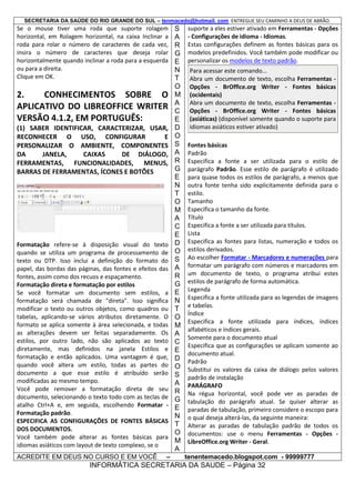SECRETARIA DA SAÚDE DO RIO GRANDE DO SUL – tenmacedo@hotmail. com ENTREGUE SEU CAMINHO A DEUS DE ABRÃO.

Se o mouse tiver uma roda que suporte rolagem
horizontal, em Rolagem horizontal, na caixa Inclinar a
roda para rolar o número de caracteres de cada vez,
insira o número de caracteres que deseja rolar
horizontalmente quando inclinar a roda para a esquerda
ou para a direita.
Clique em OK.

2.
CONHECIMENTOS SOBRE O
APLICATIVO DO LIBREOFFICE WRITER
VERSÃO 4.1.2, EM PORTUGUÊS:
(1) SABER IDENTIFICAR, CARACTERIZAR, USAR,
RECONHECER O USO, CONFIGURAR
E
PERSONALIZAR O AMBIENTE, COMPONENTES
DA
JANELA,
CAIXAS
DE DIÁLOGO,
FERRAMENTAS, FUNCIONALIDADES, MENUS,
BARRAS DE FERRAMENTAS, ÍCONES E BOTÕES

Formatação refere-se à disposição visual do texto
quando se utiliza um programa de processamento de
texto ou DTP. Isso inclui a definição do formato do
papel, das bordas das páginas, das fontes e efeitos das
fontes, assim como dos recuos e espaçamento.
Formatação direta e formatação por estilos
Se você formatar um documento sem estilos, a
formatação será chamada de "direta". Isso significa
modificar o texto ou outros objetos, como quadros ou
tabelas, aplicando-se vários atributos diretamente. O
formato se aplica somente à área selecionada, e todas
as alterações devem ser feitas separadamente. Os
estilos, por outro lado, não são aplicados ao texto
diretamente, mas definidos na janela Estilos e
formatação e então aplicados. Uma vantagem é que,
quando você altera um estilo, todas as partes do
documento a que esse estilo é atribuído serão
modificadas ao mesmo tempo.
Você pode remover a formatação direta de seu
documento, selecionando o texto todo com as teclas de
atalho Ctrl+A e, em seguida, escolhendo Formatar Formatação padrão.
ESPECIFICA AS CONFIGURAÇÕES DE FONTES BÁSICAS
DOS DOCUMENTOS.
Você também pode alterar as fontes básicas para
idiomas asiáticos com layout de texto complexo, se o
ACREDITE EM DEUS NO CURSO E EM VOCÊ

–

S
A
R
G
E
N
T
O
M
A
C
E
D
O
S
A
R
G
E
N
T
O
M
A
C
E
D
O
S
A
R
G
E
N
T
O
M
A
C
E
D
O
S
A
R
G
E
N
T
O
M
A

suporte a eles estiver ativado em Ferramentas - Opções
- Configurações de idioma - Idiomas.
Estas configurações definem as fontes básicas para os
modelos predefinidos. Você também pode modificar ou
personalizar os modelos de texto padrão.
Para acessar este comando...
Abra um documento de texto, escolha Ferramentas Opções - BrOffice.org Writer - Fontes básicas
(ocidentais)
Abra um documento de texto, escolha Ferramentas Opções - BrOffice.org Writer - Fontes básicas
(asiáticas) (disponível somente quando o suporte para
idiomas asiáticos estiver ativado)
Fontes básicas
Padrão
Especifica a fonte a ser utilizada para o estilo de
parágrafo Padrão. Esse estilo de parágrafo é utilizado
para quase todos os estilos de parágrafo, a menos que
outra fonte tenha sido explicitamente definida para o
estilo.
Tamanho
Especifica o tamanho da fonte.
Título
Especifica a fonte a ser utilizada para títulos.
Lista
Especifica as fontes para listas, numeração e todos os
estilos derivados.
Ao escolher Formatar - Marcadores e numerações para
formatar um parágrafo com números e marcadores em
um documento de texto, o programa atribui estes
estilos de parágrafo de forma automática.
Legenda
Especifica a fonte utilizada para as legendas de imagens
e tabelas.
Índice
Especifica a fonte utilizada para índices, índices
alfabéticos e índices gerais.
Somente para o documento atual
Especifica que as configurações se aplicam somente ao
documento atual.
Padrão
Substitui os valores da caixa de diálogo pelos valores
padrão de instalação
PARÁGRAFO
Na régua horizontal, você pode ver as paradas de
tabulação do parágrafo atual. Se quiser alterar as
paradas de tabulação, primeiro considere o escopo para
o qual deseja alterá-las, da seguinte maneira:
Alterar as paradas de tabulação padrão de todos os
documentos: use o menu Ferramentas - Opções LibreOffice.org Writer - Geral.
tenentemacedo.blogspot.com - 99999777

INFORMÁTICA SECRETARIA DA SAUDE – Página 32

 