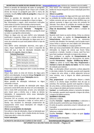 SECRETARIA DA SAÚDE DO RIO GRANDE DO SUL – tenmacedo@hotmail. com ENTREGUE SEU CAMINHO A DEUS DE ABRÃO.

Altere as paradas de tabulação de todos os parágrafos
usando o estilo de parágrafo atual: Clique com o botão
direito do mouse no parágrafo para abrir o menu de
contexto. Escolha Editar estilo de parágrafo e clique em
Tabulações.
Altere as paradas de tabulação de um ou mais
parágrafos: Selecione os parágrafos e clique na régua.
Nas informações a seguir, você encontrará instruções
sobre todas as tarefas mencionadas anteriormente.
Você pode definir uma parada de tabulação clicando na
régua ou selecionando Formatar - Parágrafos Tabulações. Os dois métodos afetarão o parágrafo atual
ou todos os parágrafos selecionados.
Clique na régua uma vez para definir uma tabulação
justificada à esquerda. Clique com o botão direito do
mouse em um ícone de tabulação na régua para ver o
menu de contexto no qual você poderá alterar o tipo da
tabulação.
Para definir várias tabulações decimais, uma após a
outra, clique repetidamente no ícone à esquerda da
régua até que o tipo de tabulação desejada seja
mostrado. Em seguida, clique na régua.

Clique duas vezes na régua para abrir a caixa de diálogo
Parágrafo.
Clique duas vezes na área em branco da régua para
definir uma tabulação. A caixa de diálogo Parágrafo será
exibida com a página da guia Tabulações aberta.
Mover tabulações na régua
Mova paradas de tabulação individuais na régua
utilizando o mouse.
Para mover várias paradas de tabulação pela régua,
pressione a tecla Shift antes de clicar em uma tabulação.
Com a tecla Shift pressionada, arraste uma tabulação
para mover para a direita essa e todas as demais
tabulações. O espaçamento entre essas tabulações
permanecerá o mesmo.
Pressione Ctrl ao arrastar uma tabulação pela régua
para mover essa tabulação e todas as outras para a
direita. Isso resultará na alteração proporcional do
espaçamento entre essas tabulações em relação à
distância da margem.
Alterar as propriedades da tabulação
Para alterar o tipo de tabulação, clique na tabulação que
deseja alterar na régua. Com o botão direito do mouse,
clique para abrir o menu de contexto.
Excluir tabulações
ACREDITE EM DEUS NO CURSO E EM VOCÊ

–

S
A
R
G
E
N
T
O
M
A
C
E
D
O
S
A
R
G
E
N
T
O
M
A
C
E
D
O
S
A
R
G
E
N
T
O
M
A
C
E
D
O
S
A
R
G
E
N
T
O
M
A

Para excluir uma tabulação, mantenha pressionado o
botão do mouse enquanto arrasta a tabulação para fora
da régua.
Alterar os padrões
O menu de contexto da régua permite que você altere
as unidades de medida exibidas. Essas alterações serão
válidas somente até que você saia do BrOffice.org e se
aplicam somente à régua cujo menu de contexto foi
alterado. Para alterar as unidades de medida da régua
permanentemente, escolha Ferramentas - Opções [Tipo de documento] - Exibir e altere a unidade de
medida lá.
TABELAS
Quando você insere ou exclui células, linhas ou colunas
em uma tabela, as opções de Comportamento de
linhas/colunas determinam como os elementos
vizinhos são afetados. Por exemplo, você só pode inserir
novas linhas e colunas em uma tabela com dimensões
de linhas e colunasfixas se o espaço permitir.
Note que essas propriedades são válidas somente para
alterações na largura de coluna que foram feitas
usando-se o teclado. Usando o mouse, você fica livre
para fazer qualquer alteração na largura das colunas.
Para configurar as opções de Comportamento de
linhas/colunas de tabelas em documentos de textos,
escolha Ferramentas - Opções - BrOffice.org Writer Tabela ou utilize os ícones Fixo, Fixo, Proporcional e
Variável da barra de objetos da tabela. Há três modos
de exibição para tabelas:
Fixo - as alterações afetam somente a célula adjacente
e não toda a tabela. Por exemplo, quando você expande
a largura de uma célula, a célula adjacente torna-se
mais estreita, mas a largura da tabela permanece
constante.
Fixo, proporcional - as modificações afetam a tabela
inteira e as células largas encolhem mais do que as
estreitas. Por exemplo, quando você expande a largura
de uma célula, a célula adjacente torna-se mais estreita,
mas a largura da tabela permanece constante.
Variável - as modificações afetam o tamanho da tabela.
Por exemplo, quando você expande a largura da célula,
a largura da tabela aumenta.
QUEBRAS E COLUNAS
Selecione o objeto.
Escolha Formatar - Quebra Automática e selecione o
estilo da quebra automática que deseja aplicar.
O estilo da quebra automática atual é indicado por um
marcador.
Especificar as propriedades da quebra automática
Selecione o objeto.
Escolha Formatar - Figura e clique na guia Quebra
Automática.
Defina as opções desejadas.
tenentemacedo.blogspot.com - 99999777

INFORMÁTICA SECRETARIA DA SAUDE – Página 33

 