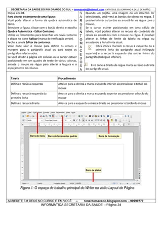 SECRETARIA DA SAÚDE DO RIO GRANDE DO SUL – tenmacedo@hotmail. com ENTREGUE SEU CAMINHO A DEUS DE ABRÃO.

Clique em OK.
Para alterar o contorno de uma figura:
Você pode alterar a forma da quebra automática de
texto.
Selecione a figura, clique com o botão direito e escolha
Quebra Automática - Editar Contorno.
Utilize as ferramentas para desenhar um novo contorno
e clique no ícone Aplicar (marca de verificação verde).
Feche a janela Editor de contornos.
Você pode usar o mouse para definir os recuos e
margens para o parágrafo atual ou para todos os
parágrafos selecionados.
Se você dividir a página em colunas ou o cursor estiver
posicionado em um quadro de texto de várias colunas,
arraste o mouse na régua para alterar a largura e o
espaçamento de colunas.

S
A
R
G
E
N
T
O
M
A
C
E
D
O
S
A

Quando um objeto, uma imagem ou um desenho for
selecionado, você verá as bordas do objeto na régua. É
possível alterar as bordas ao arrastá-las na régua com o
mouse.
Se o cursor estiver posicionado em uma célula de
tabela, você poderá alterar os recuos do conteúdo da
célula ao arrastá-los com o mouse na régua. É possível
alterar as linhas de limite da tabela na régua ou
arrastando a linha limite atual.
Estes ícones marcam o recuo à esquerda da a
primeira linha do parágrafo atual (triângulo
superior) e o recuo à esquerda das outras linhas do
parágrafo (triângulo inferior).
Este cone à direita da régua marca o recuo à direita
do parágrafo atual.

Tarefa

Procedimento

Defina o recuo à esquerda

Arraste para a direita a marca esquerda inferior ao pressionar o botão do
mouse

Defina o recuo à esquerda da
primeira linha

Arraste para a direita a marca esquerda superior ao pressionar o botão do
mouse

Defina o recuo à direita

Arraste para a esquerda a marca direita ao pressionar o botão do mouse

ACREDITE EM DEUS NO CURSO E EM VOCÊ

–

tenentemacedo.blogspot.com - 99999777

INFORMÁTICA SECRETARIA DA SAUDE – Página 34

 