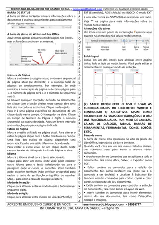 SECRETARIA DA SAÚDE DO RIO GRANDE DO SUL – tenmacedo@hotmail. com ENTREGUE SEU CAMINHO A DEUS DE ABRÃO.

BARRA DE STATUS
A Barra de Status do Writer oferece informações sobre o
documento e atalhos convenientes para rapidamente
alterar alguns recursos.

A barra de status do Writer no Libre Office
Aqui temos apenas pequenas modificações nos ícones,
mas as funções continuam as mesmas.

Número da Página
Mostra o número da página atual, o número sequencial
da página atual (se diferente) e o número total de
páginas de umdocumento. Por exemplo. Se você
reiniciou a numeração de página na terceira página para
1, o número da página será 1 e o número da sequência
será 3.
Se houver qualquer marcador definido no documento,
um clique com o botão direito neste campo abre uma
lista dos marcadores existentes. Clique no desejado.
Para ir à uma página específica no documento dê um
clique duplo neste campo. O Navegador se abre. Clique
no campo de Número da Página e digite o número
sequencial da página desejada. Após um breve intervalo
a visualização pula para a página indicada.
Estilos de Página
Mostra o estilo utilizado na página atual. Para alterar o
estilo de página clique com o botão direito neste campo.
Uma lista dos estilos de página disponíveis será
mostrada. Escolha um estilo diferente clicando nele.
Para editar o estilo atual dê um clique duplo neste
campo. A caixa de diálogo de Estilos de Página se abre.
Idioma
Mostra o idioma atual para o texto selecionado.
Clique para abrir um menu onde você pode escolher
outro idioma para o texto selecionado ou para o
parágrafo onde o cursor se encontra. Você também
pode escolher Nenhum (Não verificar ortografia) para
excluir o texto da verificação ortográfica ou escolher
Mais... para abrir a caixa de diálogo Caractere.
Modo de inserção
Clique para alternar entre o modo Inserir e Sobrescrever
enquanto digita.
Modo de seleção
Clique para alternar entre modos de seleção PADRÃO,
ACREDITE EM DEUS NO CURSO E EM VOCÊ

–

S
A
R
G
E
N
T
O
M
A
C
E
D
O
S
A
R
G
E
N
T
O
M
A
C
E
D
O
S
A
R
G
E
N
T
O
M
A
C
E
D
O
S
A
R
G
E
N
T
O
M
A

EXT (Estendido), ADIC (Adição) ou BLOCO. O modo EXT
é uma alternativa ao Shift+click ao selecionar um texto.
Veja “” na página para mais informações sobre os
modos ADIC e BLOCO.
Alterações não salvas
Um ícone com um ponto de exclamação aparece aqui
quando há alterações não salvas no documento.

Exibir layout
Clique em um dos ícones para alternar entre página
única, lado a lado ou modo livreto. Você pode editar o
documento em qualquer modo de exibição.

(2) SABER RECONHECER O USO E USAR AS
FUNCIONALIDADES DO LIBREOFFICE WRITER E
CONFIGURAR O APLICATIVO, ASSIM COMO
RECONHECER AS SUAS CONFIGURAÇÕES E O USO
DAS FUNCIONALIDADES, POR MEIO DE JANELAS,
CAIXAS DE DIÁLOGO, MENUS, BARRAS DE
FERRAMENTAS, FERRAMENTAS, ÍCONES, BOTÕES
E ETC.
Barra de menu
A Barra de menu está localizada no alto da janela do
LibreOffice, logo abaixo da Barra de título.
Quando você clica em um dos menus listados abaixo,
um submenu abre para baixo e mostra vários
comandos.
• Arquivo contém os comandos que se aplicam a todo o
documento, tais como Abrir, Salvar, e Exportar como
PDF.
• Editar contém os comandos para a edição do
documento, tais como Desfazer: xxx (onde xxx é o
comando a ser desfeito) e Localizar & Substituir Ele
também contém comandos para cortar, copiar e colar
partes selecionadas do seu documento.
• Exibir contém os comandos para controlar a exibição
do documento , tais como Zoom e Layout da Web.
• Inserir contém os comandos para inserir elementos
dentro do seu documento, tais como Cabeçalho,
Rodapé e Imagens.
tenentemacedo.blogspot.com - 99999777

INFORMÁTICA SECRETARIA DA SAUDE – Página 35

 