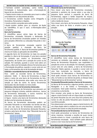 SECRETARIA DA SAÚDE DO RIO GRANDE DO SUL – tenmacedo@hotmail. com ENTREGUE SEU CAMINHO A DEUS DE ABRÃO.

• Formatar contém comandos, como Estilos e
Formatação e Autocorreção, para a formatação do
layout do seu documento.
• Tabela mostra todos os comandos para inserir e editar
uma tabela em um documento de texto.
• Ferramentas contém funções como Ortografia e
Gramática, Personalizar e Opções.
• Janela contém comandos para exibir janelas.
• Ajuda contém atalhos para os arquivos de Ajuda
do LibreOffice, O que é isso?, e informações sobre
o programa.
Barra de ferramentas
O LibreOffice possui vários tipos de barras de
ferramentas: encaixada, flutuante e destacada. As
barras de ferramentas encaixadas podem ser movidas
para posições diferentes ou colocadas flutuando e viceversa.
A barra de ferramentas encaixada superior (na
posição padrão) é chamada de Barra de
ferramentas padrão. A Barra de ferramentas padrão é a
mesma em todas as aplicações do LibreOffice.
A segunda barra de ferramentas no topo (na posição
padrão) é a Barra de formatação. É uma barra sensível
ao contexto que mostra as ferramentas mais
importantes, de acordo com a posição do cursor ou da
seleção. Por exemplo, quando o cursor está sobre um
gráfico, a Barra de formatação oferece ferramentas para
a formatação de gráficos; quando o cursor está em um
texto, as ferramentas são as de formatação de texto.
Exibindo e escondendo barras de ferramentas
Para
exibir ou esconder barras de ferramentas,
selecione Exibir → Barras de ferramentas, e clique
sobre o nome de uma barra de ferramentas da lista.
Uma barra de ferramentas ativa exibe uma marca de
seleção ao lado do nome. As barras ferramentas
destacadas não são listadas no menu Exibir.
Submenus e barras de ferramentas destacadas
Os ícones das barras de ferramentas que possuem um
pequeno triângulo à direita, exibirão submenus, barras
de ferramentas destacadas, e outras maneiras de
selecionar coisas, dependendo do ícone.
A Figura mostra uma barra de ferramentas destacada
da Barra de ferramentas de desenho.
As barras de ferramentas destacadas podem ser
colocadas flutuando ou encaixadas nas bordas da tela,
em uma das áreas de ferramentas existentes. Para
mover uma barra de ferramentas destacada flutuante,
arraste-a pela barra de título. Veja “Movendo barras de
ferramentas” abaixo.

ACREDITE EM DEUS NO CURSO E EM VOCÊ

–

S
A
R
G
E
N
T
O
M
A
C
E
D
O
S
A
R
G
E
N
T
O
M
A
C
E
D
O
S
A
R
G
E
N
T
O
M
A
C
E
D
O
S
A
R
G
E
N
T
O
M
A

Movendo barras de ferramentas
Para mover uma barra de ferramentas encaixada,
posicione o ponteiro do mouse sobre a sua alça (a
pequena barra vertical à esquerda da barra de
ferramentas), segure o botão esquerdo do mouse,
arraste a barra de ferramentas para a nova posição e
solte o botão do mouse.
Para mover uma barra de ferramenta flutuante, clique
sobre sua barra de título e arraste-a para a nova
posição.

Barras de ferramentas flutuantes
O LibreOffice inclui várias barras de ferramentas
sensíveis ao contexto, cujo padrão de exibição é de
barras de ferramentas flutuantes, que respondem à
posição do cursor ou da seleção. Por exemplo, quando o
cursor está em uma tabela, a barra de ferramentas
flutuante Tabela aparece, e quando o cursor está em
uma lista numerada ou marcada, a barra de
ferramentas de Marcadores e Numeração aparece.
Você pode encaixar essas barras de ferramentas no
alto, no fundo ou nas laterais da janela, se desejar (veja
“Movendo barras de ferramentas” acima).
Encaixando/flutuando janelas e barras de ferramentas
As Barras de ferramentas e algumas janelas, como a do
Navegador e a de Estilos e Formatações, são
encaixáveis. Você pode movê-las, redimensioná-las ou
encaixá-las a uma borda.
Para encaixar uma janela ou barra de ferramentas,
segure a tecla Control e dê um clique duplo na moldura
da janela flutuante (ou em uma área livre próxima dos
ícones no alto da janela flutuante) para encaixá-la na
sua última posição.
Para desencaixar uma janela, segure a tecla Control e dê
um clique duplo sobre a moldura (ou em uma área livre
próxima dos ícones no alto) da janela encaixada.
Personalizando barras de ferramentas
Você pode personalizar as barras de ferramentas de
várias maneiras, incluindo a escolha de quais ícones
estarão visíveis e a travar a posição de uma barra de
ferramentas encaixada. Você também pode adicionar
ícones e criar novas barras de ferramentas.
tenentemacedo.blogspot.com - 99999777

INFORMÁTICA SECRETARIA DA SAUDE – Página 36

 